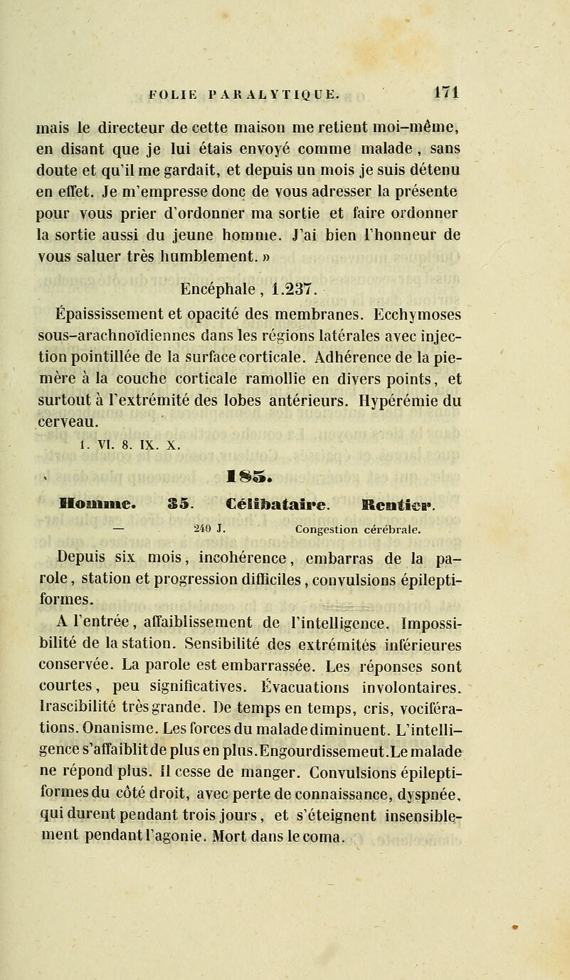 mais le directeur de cette maison me retient moi-même, en disant que je lui étais envoyé comme malade , sans doute et qu'il me gardait, et depuis un mois je suis détenu en effet. Je m'empresse donc de vous adresser la présente pour vous prier d'ordonner ma sortie et faire ordonner la sortie aussi du jeune homme. J'ai bien l'honneur de vous saluer très humblement. » Encéphale, 1.237. Épaississement et opacité des membranes. Ecchymoses sous-arachnoïdiennes dans les régions latérales avec injec- tion pointillée de la surface corticale. Adhérence de la pie- mère à la couche corticale ramollie en divers points, et surtout à l'extrémité des lobes antérieurs. Hypérémie du cerveau. 1. VI. 8. IX. X. Homme. 35. CéEtiiataire. Rentiea*. — 240 J. Congestion cérébrale. Depuis six mois, incohérence, embarras de la pa- role , station et progression difïiciles, convulsions épilepti- formes. A l'entrée, affaiblissement de l'intelligence. Impossi- bilité de la station. Sensibihté des extrémités inférieures conservée. La parole est embarrassée. Les réponses sont courtes, peu significatives. Évacuations involontaires. Irascibilité très grande. De temps en temps, cris, vociféra- tions. Onanisme. Les forces du malade diminuent. L'intelli- gence s'affaiblitde plus en plus.Engourdissemeut.Lemalade ne répond plus. Il cesse de manger. Convulsions épilepti- formesdu côté droit, avec perte de connaissance, dyspnée, quidurentpendant trois jours, et s'éteignent insensible- ment pendant l'agonie. Mort dans le coma.