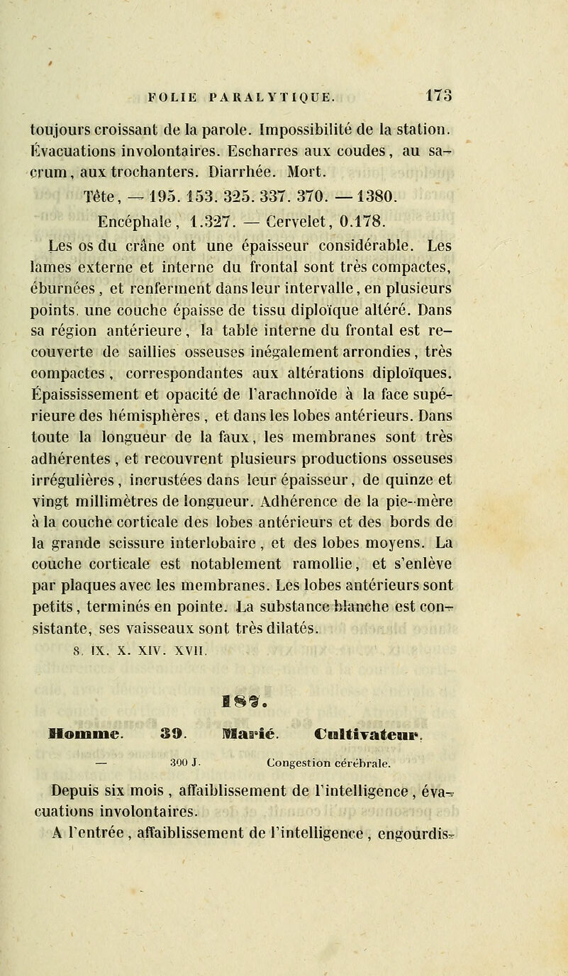 toujours croissant de la parole. Impossibilité de la station. Évacuations involontaires. Escharres aux coudes, au sa- crum, aux trochanters. Diarrhée. Mort. Tête, — 195. 153. 325. 337. 370. —1380. Encéphale, 1.327. — Cervelet, 0.178. Les os du crâne ont une épaisseur considérable. Les lames externe et interne du frontal sont très compactes, éburnées , et renferment dans leur intervalle, en plusieurs points, une coache épaisse de tissu diploïque altéré. Dans sa région antérieure, la table interne du frontal est re- couverte de saillies osseuses inégalement arrondies, très compactes, correspondantes aux altérations diploïques. Épaississement et opacité de l'arachnoïde à la face supé- rieure des hémisphères , et dans les lobes antérieurs. Dans toute la longueur de la faux, les membranes sont très adhérentes , et recouvrent plusieurs productions osseuses irrégulières, incrustées dans leur épaisseur, de quinze et yingt millimètres de longueur. Adhérence de la pie- mère à la couche corticale des lobes antérieurs et des bords de la grande scissure interlobaire, et des lobes moyens. La couche corticale est notablement ramollie, et s'enlève par plaques avec les membranes. Les lobes antérieurs sont petits, terminés en pointe. La substance blanche est cout. sistante, ses vaisseaux sont très dilatés. s, IX. X. XIV. XVII. Homme. 39. Haa^ié. CultÎTateui*, — 300 J. Congestion cérébrale. Depuis six mois , affaiblissement de rintelligence , éva- cuations involontaires. A rentrée , affaiblissement de l'intelligence, engourdis»