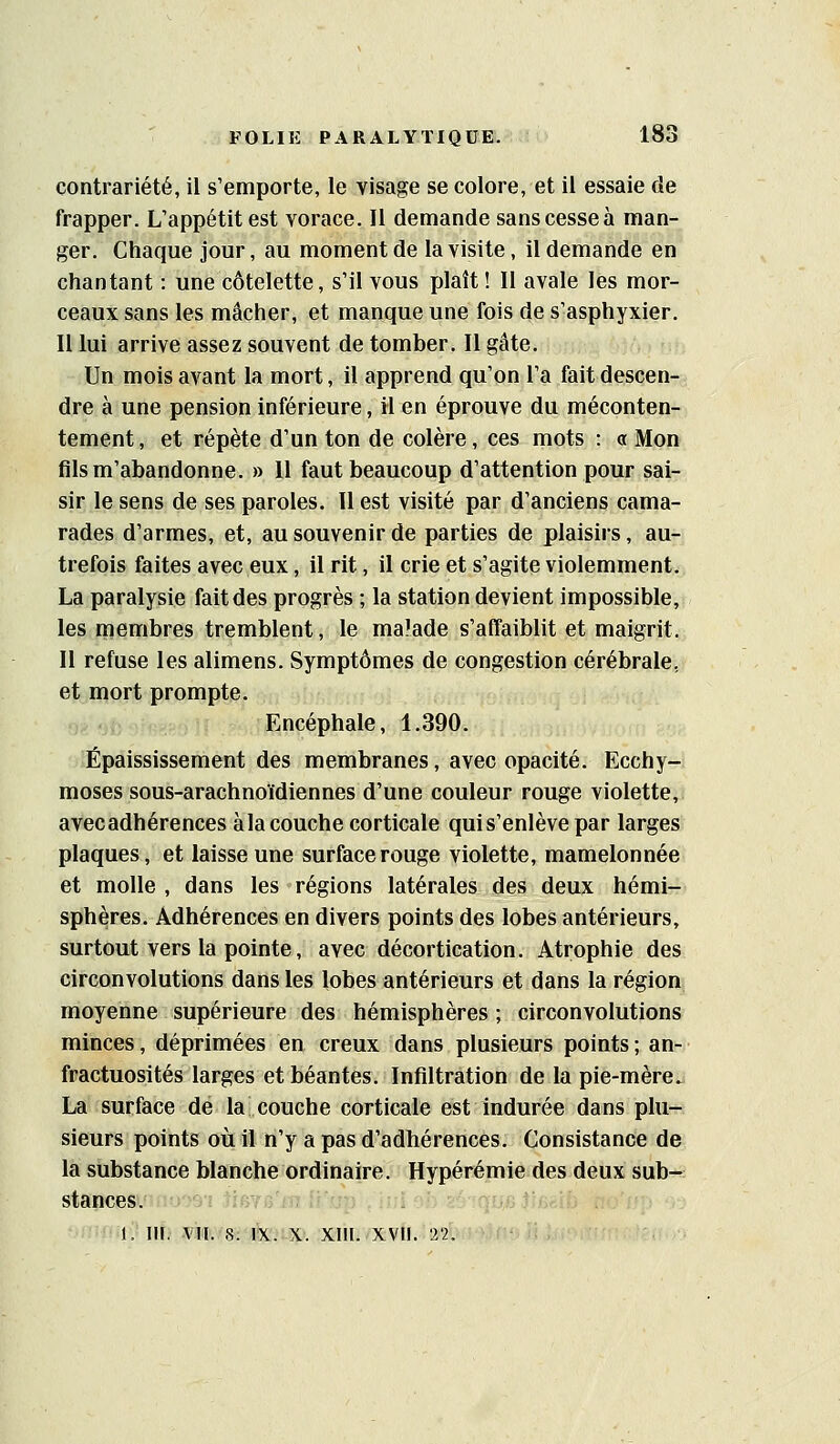 contrariété, il s'emporte, le visage se colore, et il essaie de frapper. L'appétit est vorace. Il demande sans cesse à man- ger. Chaque jour, au moment de la visite, il demande en chantant : une côtelette, s'il vous plaît ! II avale les mor- ceaux sans les mâcher, et manque une fois de s'asphyxier. Il lui arrive assez souvent de tomber. II gâte. Un mois avant la mort, il apprend qu'on l'a fait descen- dre à une pension inférieure, il en éprouve du méconten- tement, et répète d'un ton de colère, ces mots : a Mon fils m'abandonne. » 11 faut beaucoup d'attention pour sai- sir le sens de ses paroles. Il est visité par d'anciens cama- rades d'armes, et, au souvenir de parties de plaisirs, au- trefois faites avec eux, il rit, il crie et s'agite violemment. La paralysie fait des progrès ; la station devient impossible, les membres tremblent, le ma'ade s'affaiblit et maigrit. Il refuse les alimens. Symptômes de congestion cérébrale, et mort prompte. Encéphale, 1.390. Épaississement des membranes, avec opacité. Ecchy- moses sous-arachnoïdiennes d'une couleur rouge violette, avecadhérences àla couche corticale qui s'enlève par larges plaques, et laisse une surface rouge violette, mamelonnée et molle , dans les régions latérales des deux hémi- sphères. Adhérences en divers points des lobes antérieurs, surtout vers la pointe, avec décortication. Atrophie des circonvolutions dans les lobes antérieurs et dans la région moyenne supérieure des hémisphères ; circonvolutions minces, déprimées en creux dans plusieurs points; an- fractuosités larges et béantes. Infiltration de la pie-mère^ La surface de la couche corticale est indurée dans plu- sieurs points où il n'y a pas d'adhérences. Consistance de la substance blanche ordinaire. Hypérémie des deux sub- stances.' .i:j';Oi jiiyfaiii «i.jjp ^ liil .ii, 1. iif; mvs-'éeiiixi. xiiiivxvfi.-^2.