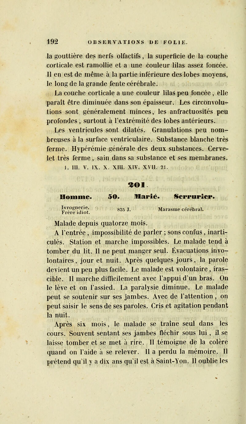 la gouttière des nerfs olfactifs, la superficie de la couche corticale est ramollie et a une couleur lilas assez foncée. Il en est de même à la partie inférieure des lobes moyens, le long de la grande fente cérébrale. La couche corticale a une couleur lilas peu foncée, elle paraît être diminuée dans son épaisseur. Les circonvolu- tions sont généralement minces, les anfractuosités peu profondes , surtout à l'extrémité des lobes antérieurs. Les ventricules sont dilatés. Granulations peu nom- breuses à la surface ventriculaire. Substance blanche très ferme. Hypérémie générale des deux substances. Cerve- let très ferme, sain dans sa substance et ses membranes. 1. III. V. IX. X. XIII. XIV. XVII. 21. Homme. 50. Iflai*ié. Serrurier. Ivrognerie. gg^ j Marasme cérébral. Frère idiot. Malade depuis quatorze mois. A l'entrée , impossibilité de parler ; sons confus, inarti- culés. Station et marche impossibles. Le malade tend à tomber du lit. Il ne peut manger seul. Évacuations invo- lontaires , jour et nuit. Après quelques jours, la parole devient un peu plus facile. Le malade est volontaire, iras- cible. Il marche difficilement avec l'appui d'un bras. On le lève et on l'assied. La paralysie diminue. Le malade peut se soutenir sur ses jambes. Avec de l'attention , on peut saisir le sens de ses paroles. Cris et agitation pendant la nuit. Après six mois, le malade se traîne seul dans les cours. Souvent sentant ses jambes fléchir sous lui, il se laisse tomber et se met à rire. Il témoigne de la colère quand on l'aide à se relever. 11 a perdu la mémoire. Il prétend qu'il y a dix ans qu'il est à Saint-Yon. 11 oublie les