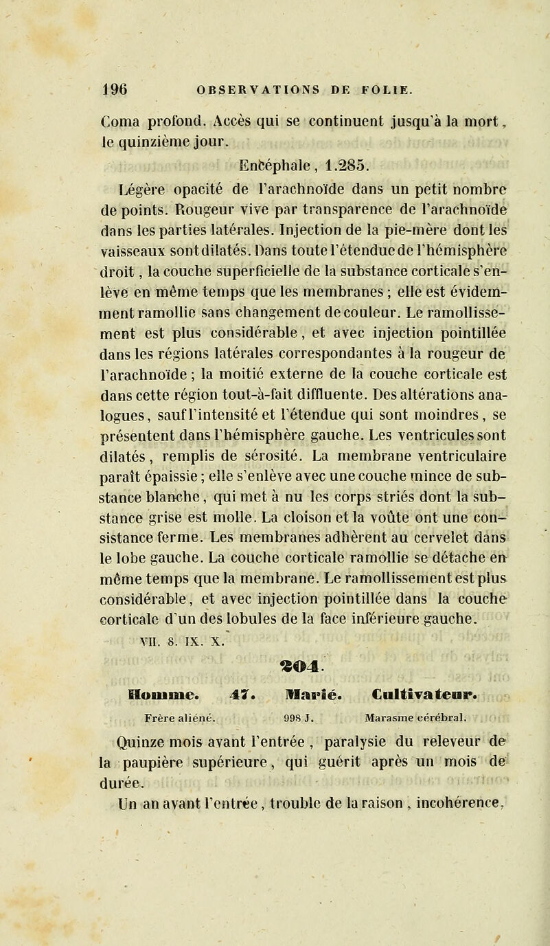 Coma profond. Accès qui se continuent jusqu'à la mort, le quinzième jour. Enfcéphale, 1.285. Légère opacité de Tarachnoïde dans un petit nombre de points. Rougeur vive par transparence de Tarachnoïde dans les parties latérales. Injection de la pie-mère dont les vaisseaux sontdilatés. Dans toute l'étendue de l'hémisphère droit, la couche superficielle de la substance corticale s'en- lève en même temps que les membranes ; elle est évidem- ment ramollie sans changement de couleur. Le ramollisse- ment est plus considérable, et avec injection pointillée dans les régions latérales correspondantes à la rougeur de l'arachnoïde ; la moitié externe de la couche corticale est dans cette région tout-à-fait diffluente. Des altérations ana- logues, sauf l'intensité et l'étendue qui sont moindres, se présentent dans l'hémisphère gauche. Les ventricules sont dilatés, remplis de sérosité. La membrane ventriculaire paraît épaissie ; elle s'enlève avec une couche mince de sub- stance blanche, qui met à nu les corps striés dont la sub- stance grise est molle. La cloison et la voûte ont une con- sistance ferme. Les membranes adhèrent au cervelet dans le lobe gauche. La couche corticale ramollie se détache en même temps que la membrane. Le ramollissement est plus considérable, et avec injection pointillée dans la couche corticale d'un des lobules de la face inférieure gauche. VII. 8. IX. X. «04. Houime. 47. Marié. CuliÎTatear. Frère aliéné. 998 J. Marasme cérébral. Quinze mois avant l'entrée , paralysie du releveur de la paupière supérieure, qui guérit après un mois de durée. Un an avant l'entrée, trouble de la raison , incohérence.