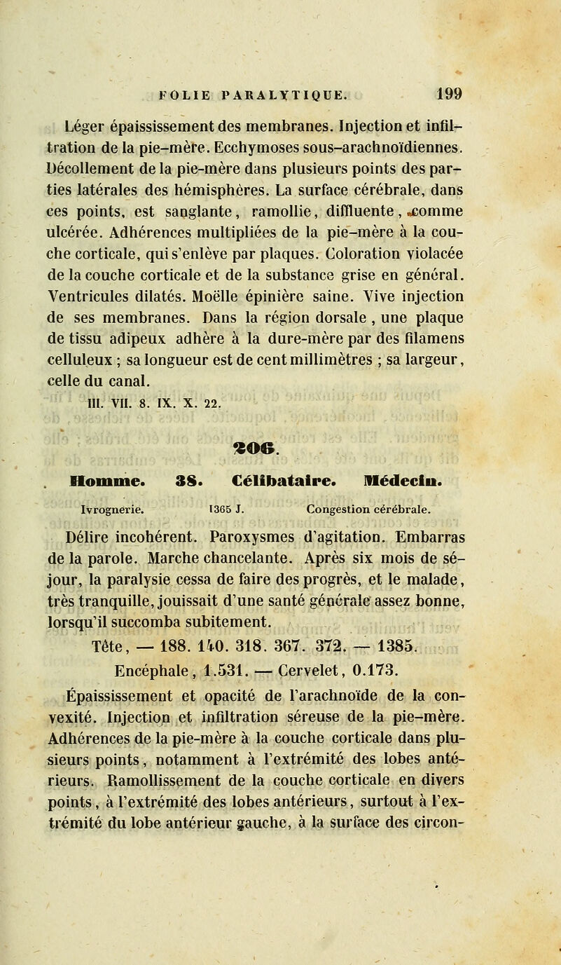 Léger épaississement des membranes. Injection et infil- tration de la pie-mère. Ecchymoses sous-arachnoïdiennes. Décollement de la pie-mère dans plusieurs points des par- ties latérales des hémisphères. La surface cérébrale, dans ces points, est sanglante, ramollie, diffluente, ^£omme ulcérée. Adhérences multipliées de la pie-mère à la cou- che corticale, qui s'enlève par plaques. Coloration violacée de la couche corticale et de la substance grise en général. Ventricules dilatés. Moelle épinière saine. Vive injection de ses membranes. Dans la région dorsale , une plaque de tissu adipeux adhère à la dure-mère par des fllamens celluleux ; sa longueur est de cent millimètres ; sa largeur, celle du canal. m. VIL 8. IX. X. 22. fS06. Homme. 3S. Célibataire. Médeclu. Ivrognerie. 1365 J. Congestion cérébrale. Délire incohérent. Paroxysmes d'agitation. Embarras de la parole. Marche chancelante. Après six mois de sé- jour, la paralysie cessa de faire des progrès, et le malade, très tranquille, jouissait d'une santé générale assez bonne, lorsqu'il succomba subitement. Tête, — 188. 140. 318. 367. 372. — 1385. Encéphale, 1.531. — Cervelet, 0.173. Épaississement et opacité de l'arachnoïde de la con- vexité. Injection et infiltration séreuse de la pie-mère. Adhérences de la pie-mère à la couche corticale dans plu- sieurs points, notamment à l'extrémité des lobes anté- rieurs. Ramollissement de la couche corticale en divers points, à l'extrémité des lobes antérieurs, surtout à l'ex- trémité du lobe antérieur gauche, à la surface des circon-