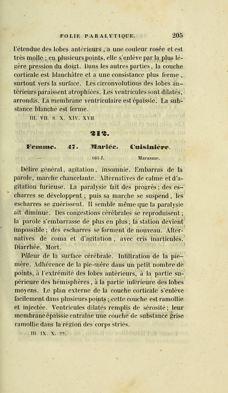 rétendue des lobes antérieurs , a une couleur rosée et est très molle ; en plusieurs points, elle s'enlève par la plus lé- gère pression du doigt. Dans les autres parties, la couche corticale est blanchâtre et a une consistance plus ferme , surtout vers la surface. Les circonvolutions des lobes an- térieurs paraissent atrophiées. Les ventricules sont dilatés, arrondis, La membrane ventriculaire est épaissie. La sub- stance blanche est ferme. III. VII. 8. X. XIV. XVII FeaiesBie. 47. Mai'Ice. €saisânièi*e. — 665 J. Marasme. Délire général, agitation, insomnie. Embarras de la parole, marche chancelante. Alternatives de calme et d'a- gitation furieuse. La paralysie fait des progrès ; des es- charres se développent ; puis sa marche se suspend, les escharres se guérissent. 11 semble même que la paralysie ait diminué. Des congestions cérébrales se reproduisent; la parole s'embarrasse de plus en plus ; la station devient impossible ; des escharres se forment de nouveau. Alter- natives de coma et d'agitation , avec cris inarticulés. Diarrhée. Mort. Pâleur de la surface cérébrale. Infiltration de la pie- mère. Adhérence de la pie-mère dans un petit nombre de points, à l'extrémité des lobes antérieurs, à la partie su- périeure des hémisphères , à la partie inférieure des lobes moyens. Le plan externe de la couche corticale s'enlève facilement dans plusieurs points ; cette couche est ramollie et injectée. Ventricules dilatés remplis de sérosité; leur membrane épaissie entraîne une couche de substance grise ramollie dans la région des corps striés, m. IX. X. 22.