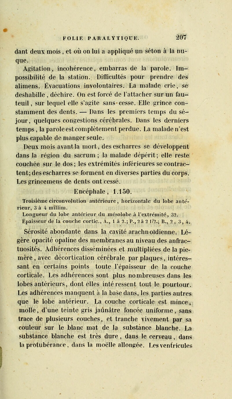 dant deux mois, et où on lui a appliqué un séton à la nu- que. Agitation, incohérence, embarras de la parole. Im- possibilité de la station. Difficultés pour prendre des alimens. Évacuations involontaires. La malade crie, se deshabille , déchire. On est forcé de l'attacher sur un fau-- teuil, sur lequel elle s'agite sans-cesse. Elle grince con- stamment des dents. — Dans les premiers temps du se-- jour, quelques congestions cérébrales. Dans les derniers temps, la parole est complètement perdue. La malade n'est plus capable de manger seule. Deux mois avant la mort, desescharres se développent dans la région du sacrum ; la malade dépérit ; elle reste couchée sur le dos ; les extrémités inférieures se contrac- tent; des escharres se forment en diverses parties du corps. Les grincemens de dents ont cessé. Encéphale, 1.150. Troisième circonvolution antérieure, horizontale du lobe aute'- rieur, 3 à 4 millim. Longueur du lobe antérieur du mésolobe à l'extrémité, 32. Épaisseur de la couche cortic. A., 1 à 2.; P., 2à 2 1/2.; B., 2 , 3, 4. Sérosité abondante dans la cavité arachnoïdienne. Lé- gère opacité opaline des membranes au niveau des anfrac- tuosités. Adhérences disséminées et multipliées de la pie- mère , avec décortication cérébrale par plaques, intéres- sant en certains points toute l'épaisseur de la couche corticale. Les adhérences sont plus nombreuses dans les lobes antérieurs, dont elles intéressent tout le pourtour. Les adhérences manquent à la base dans, les parties autres; que le lobe antérieur. La couche corticale est mince ^ molle,^ d'une teinte gris jaunâtre foncée uniforme, sans trace de plusieurs couches, et tranche vivement par sa couleur sur le blanc mat de la substance blanche. La substance blanche est très dure, dans le cerveau, dans la protubérance, dans la moelle allongée. Les ventricules