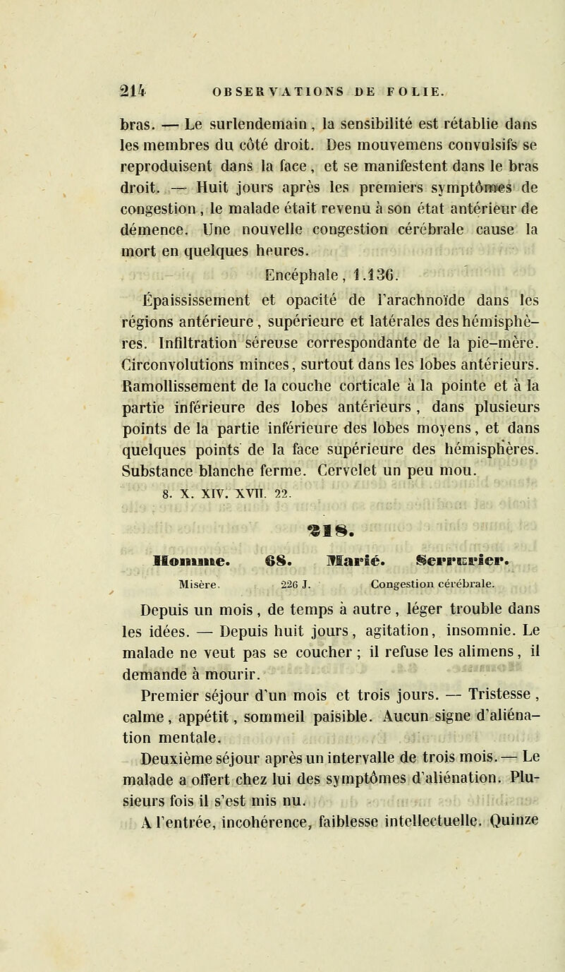 bras. — Le surlendemain, la sensibilité est rétablie dans les membres du côté droit. Des mouvemens convuîsifs se reproduisent dans la face , et se manifestent dans le bras droit. — Huit jours après les premiers symptôm>es de congestion , le malade était revenu à son état antérieur de démence. Une nouvelle congestion cérébrale cause la mort en quelques heures. Encéphale, 1.136. Épaississement et opacité de l'arachnoïde dans les régions antérieure , supérieure et latérales des hémisphè- res. Infiltration séreuse correspondante de la pie-mère. Circonvolutions minces, surtout dans les lobes antérieurs. Ramollissement de la couche corticale à la pointe et à la partie inférieure des lobes antérieurs , dans plusieurs points de la partie inférieure des lobes moyens, et dans quelques points de la face supérieure des hémisphères. Substance blanche ferme. Cervelet un peu mou. 8. X. XIV. XVII. 22. Honuiie. 3S. Marié. l§ei*B*K&*iep. Misère. -226 1. Congestion cérébrale. Depuis un mois , de temps à autre , léger trouble dans les idées. — Depuis huit jours, agitation, insomnie. Le malade ne veut pas se coucher ; il refuse les alimens, il demande à mourir. Premier séjour d'un mois et trois jours. — Tristesse , calme, appétit, sommeil paisible. Aucun signe d'aliéna- tion mentale. Deuxième séjour après un intervalle de trois mois. — Le malade a offert chez lui des symptômes d'aliénation. Plu- sieurs fois il s'est mis nu. A l'entrée, incohérence, faiblesse intellectuelle. Quinze