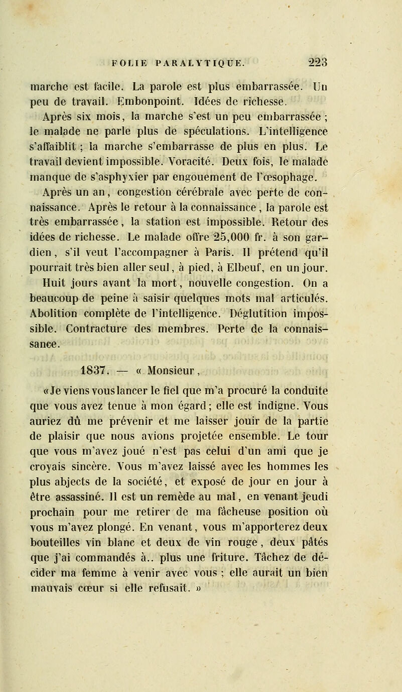 marche est facile. La parole est plus embarrassée. Un peu de travail. Embonpoint. Idées de richesse. Après six mois, la marche s'est un peu embarrassée ; le malade ne parle plus de spéculations. L'intelligence s'aiTaiblit ; la marche s'embarrasse de plus en plus. Le travail devient impossible. Voracité. Deux fois, le malade manque de s'asphyxier par engouement de l'œsophage. Après un an, congestion cérébrale avec perte de con- naissance. Après le retour à la connaissance , la parole est très embarrassée, la station est impossible. Retour des idées de richesse. Le malade offre 25,000 fr. à son gar- dien , s'il veut l'accompagner à Paris. Il prétend qu'il pourrait très bien aller seul, à pied, à Elbeuf, en un jour. Huit jours avant la mort, nouvelle congestion. On a beaucoup de peine à saisir quelques mots mal articulés. Abolition complète de l'intelligence. Déglutition impos- sible. Contracture des membres. Perte de la connais- sance. 1837, — « Monsieur, «Je viens vous lancer le fiel que m'a procuré la conduite que vous avez tenue à mon égard ; elle est indigne. Vous auriez dû me prévenir et me laisser jouir de la partie de plaisir que nous avions projetée ensemble. Le tour que vous m'avez joué n'est pas celui d'un ami que je croyais sincère. Vous m'avez laissé avec les hommes les plus abjects de la société, et exposé de jour en jour à être assassiné. 11 est un remède au mal, en venant jeudi prochain pour me retirer de ma fâcheuse position où vous m'avez plongé. En venant, vous m'apporterez deux bouteilles vin blanc et deux de vin rouge, deux pâtés que j'ai commandés à,, plus une friture. Tâchez de dé- cider ma femme à venir avec vous ; elle aurait un bien mauvais cœur si elle refusait. »