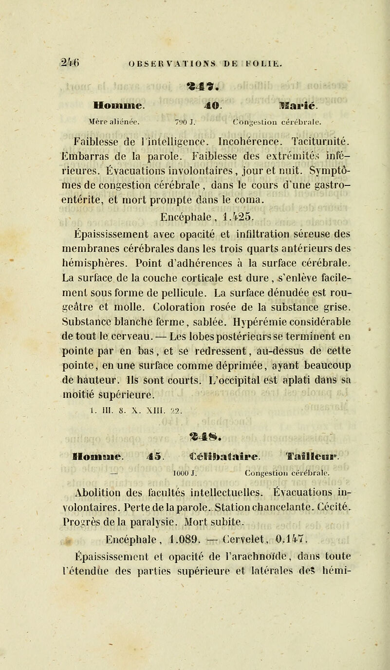 Homme. 40. USarié. Mère aliénée. 790 J. Congestion cérébrale. Faiblesse de 1 intelligence. Incohérence. Taciturnité. Embarras de la parole. Faiblesse des extrémités infé- rieures. Évacuations involontaires, jour et nuit. Symptô- mes de congestion cérébrale , dans le cours d'une gastro- entérite, et mort prompte dans le coma. Encéphale, 1.425. Ëpaississement avec opacité et infiltration séreuse des membranes cérébrales dans les trois quarts antérieurs des hémisphères. Point d'adhérences à la surface cérébrale. La surface de la couche corticale est dure, s'enlève facile- ment sous forme de pellicule. La surface dénudée est rou- geâtre et molle. Coloration rosée de la substance grise. Substance blanche ferme, sablée. Hypérémie considérable de tout le cerveau. — Les lobes postérieurs se terminent en pointe par en bas, et se redressent, au-dessus de cette pointe, en une surface comme déprimée, ayant beaucoup de hauteur. Ils sont courts. L'occipital est aplati dans sa moitié supérieure. 1. m. s. X. XIII. 52. llomsue. 45. CélâPtataire. TalHcGsr. — 1000 J. Congestion cérébrale. Abolition des facultés intellectuelles. Évacuations in- volontaires. Perte de la parole.-Station chancelante. Cécité. Progrès de la paralysie. Mort subite. Encéphale, 1.089. —Cervelet, 0.147. Épaississement et opacité de l'arachnoïde, dans toute l'étendue des parties supérieure et latérales deS hémi-