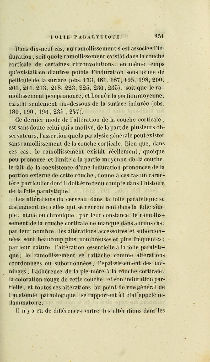 Bans dix-neuf cas, au ramollissement s'est associée l'in- duration , soit que le ramollissement existât dans la couche corticale de certaines circonvolutions, en même temps qu'existait en d'autres points l'induration sous forme de pellicule de la surface (obs. 173, 181. 187, 195, 198, 200. 201,211,213, 218, 223, 225, 230,235), soit que le ra- mollissement peu prononcé, et borné à laportionmoyenne, existât seulement au-dessous de la surface indurée (obs. 180, 190, 196, 234, 247)'. Ce dernier mode de l'altération de la couche corticale , est sans doute celui qui a motivé, de la part de plusieurs ob- servateurs, l'assertion que la paralysie générale peutexister sans ramollissement de la couche corticale. Sien que, dans ces cas, le ramollissement existât réellement, quoique peu prononcé et limité à la partie moyenne dfe la couche, le fait de la coexistence d'une induration prononcée de la portion externe de cette couche, donne à ces cas un carac- tère particulier dont il doit être tenu compte dans l'histoire de la folie paralytique. Les altérations du cerveau dans la folie paralytique se distinguent de celles qui se rencontrent dans la folie sim- ple , aiguë ou chronique : par leur constance, le ramollis- sement de la couche corticale ne manque dans aucuns cas ; par leur nombre , les altérations accessoires et subordon- nées sont beaucoup plus nombreuses et plus fréquentes ; par leur nature , l'altération essentielle à la folie paralyti- que, le ramollissement se rattache comme altérations coordonnées ou subordonnées, l'épaississement des mé- ninges , l'adhérence de la pie-mère à la couche corticale, la coloration rouge de cette couche, et son induration par- tielle , et toutes ces altérations, au point de vue général de l'anatomie pathologique , se rapportent à l'état Rappelé in- llammatoire. 11 n'y a eu de diflérences entre les altérations dans'les