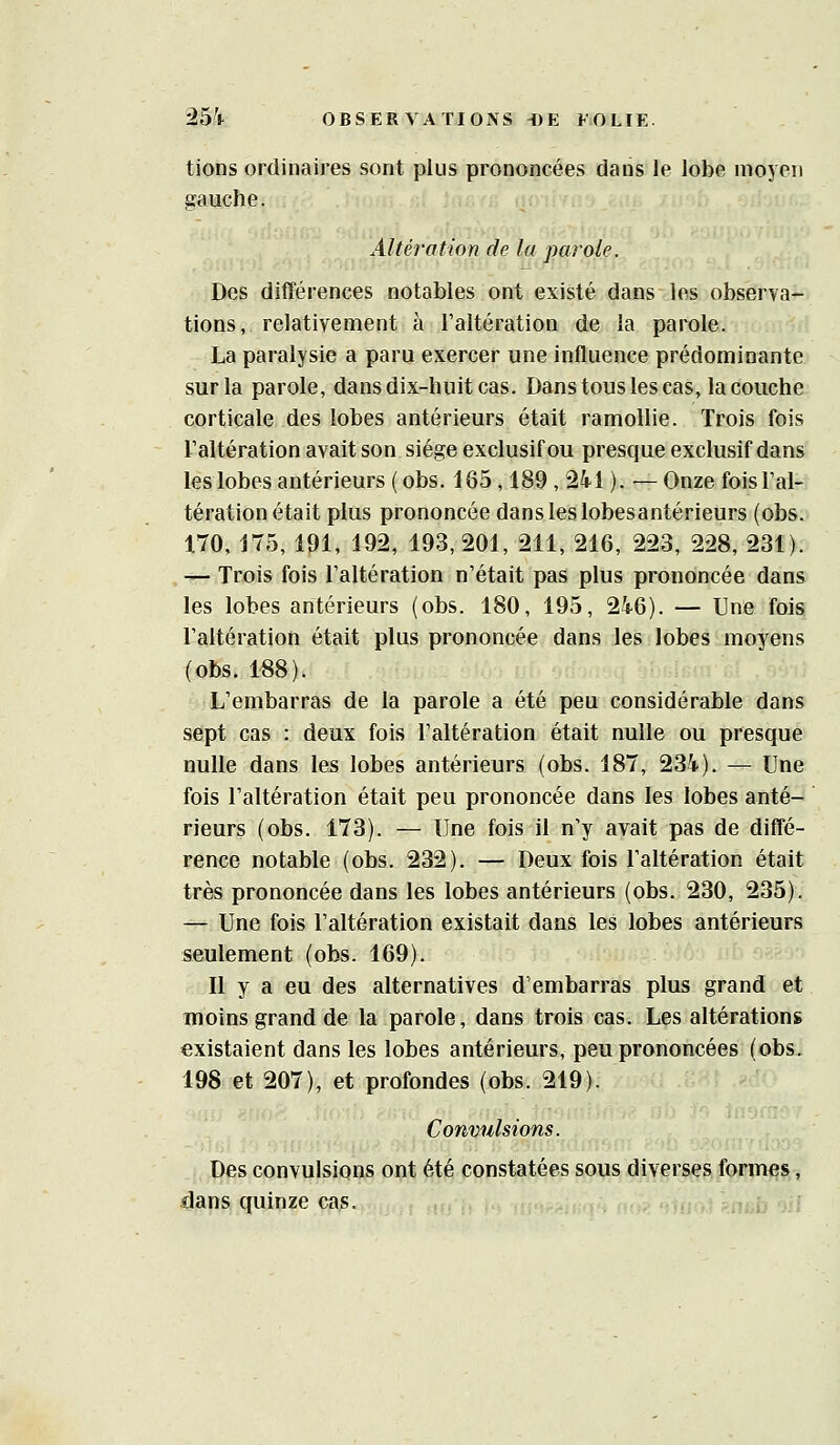 tions ordinaires sont plus prononcées dans le lobe moyen gauche. Altération de la parole. Des différences notables ont existé dans les observa-j tions, relativement à l'altération de la parole. ' La paralysie a paru exercer une influence prédominante sur la parole, dans dix-huit cas. Dans tous les cas, la couche corticale des lobes antérieurs était ramollie. Trois fois l'altération avait son siège exclusif ou presque exclusif dans les lobes antérieurs (obs. 165,189, 24-1 ). —Onze fois l'al- tération était plus prononcée dans les lobesantérieurs (obs. 170, 175, 191, 192, 193, 201, 211, 216, 223, 228, 231). — Trois fois l'altération n'était pas plus prononcée dans les lobes antérieurs (obs. 180, 195, 246). — Une fois l'altération était plus prononcée dans les lobes moyens (obs. 188). L'embarras de la parole a été peu considérable dans sept cas : deux fois l'altération était nulle ou presque nulle dans les lobes antérieurs (obs. 187, 234). — Une fois l'altération était peu prononcée dans les lobes anté- rieurs (obs. 173). — Une fois il n'y avait pas de diffé- rence notable (obs. 232). — Deux fois l'altération était très prononcée dans les lobes antérieurs (obs. 230, 235). — Une fois l'altération existait dans les lobes antérieurs seulement (obs. 169). Il y a eu des alternatives d'embarras plus grand et moins grand de la parole, dans trois cas. Les altérations existaient dans les lobes antérieurs, peu prononcées (obs. 198 et 207), et profondes (obs. 219). Convulsions. Des convulsions ont été constatées sous diverses formes, dans quinze cas. ,,\ f^nab ■:■: