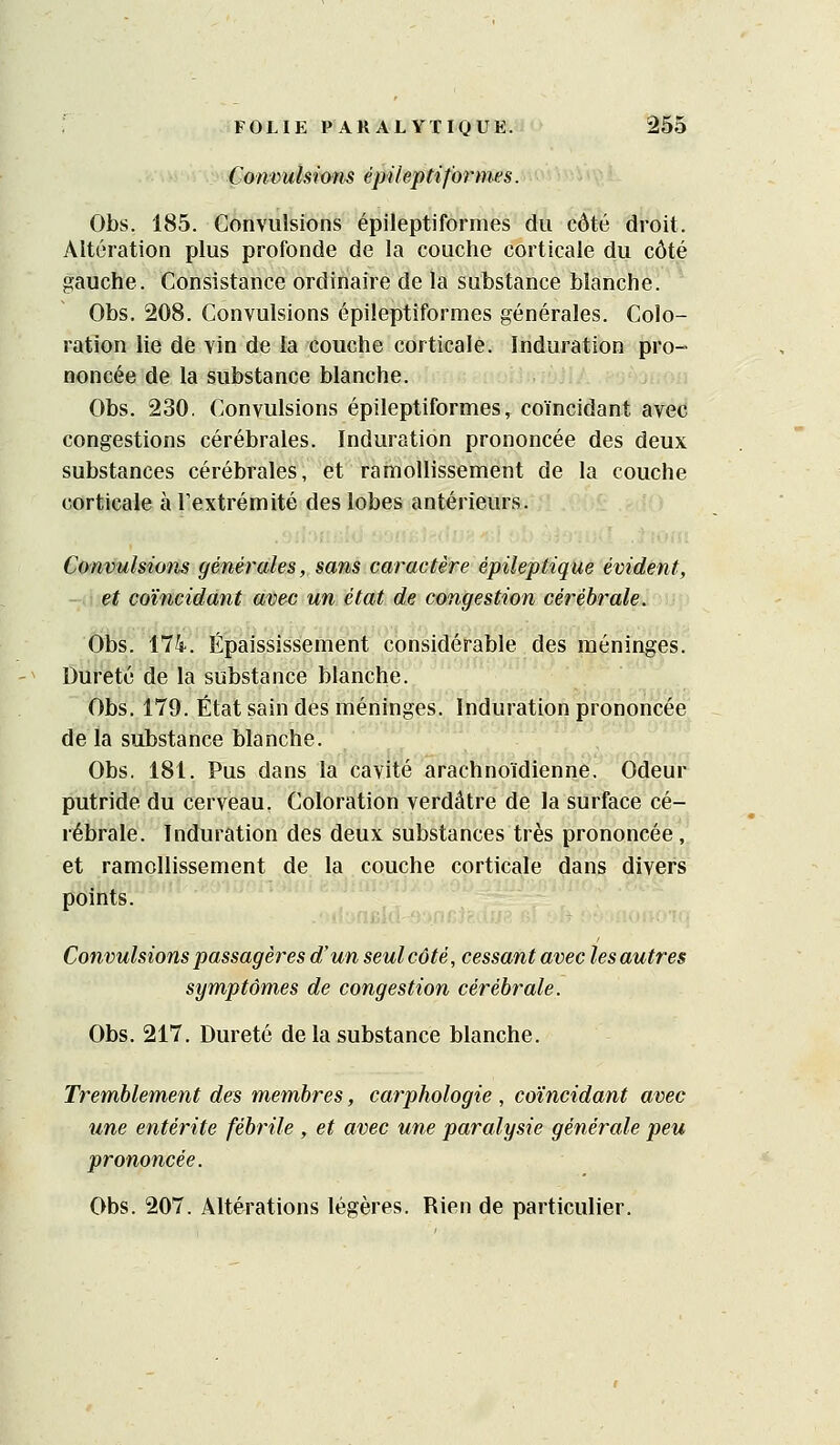 Çon'outsions épileptiformes. Obs. 185. Convulsions épilepti formes du côté droit. Altération plus profonde de la couche corticale du côté gauche. Consistance ordinaire de la substance blanche. Obs, 208. Convulsions épileptiformes générales. Colo- ration he de vin de la couche corticale. Induration pro- noncée de la substance blanche. Obs. 230, Convulsions épileptiformes, coïncidant avec congestions cérébrales. Induration prononcée des deux substances cérébrales, et ramollissement de la couche corticale à Textrémité des lobes antérieurs. Convulsions générales, sans caractère épileptique évident, -.tet coïncidant avec un état de congestion cérébrale. Obs. ilk. Épaississement considérable des méninges. Dureté de la substance blanche. Obs, 179. État sain des méninges. Induration prononcée de la substance blanche. Obs. 181. Pus dans la cavité arachnoïdienne. Odeur putride du cerveau, Coloration verdâtre de la surface cé- rébrale. Induration des deux substances très prononcée , et ramollissement de la couche corticale dans divers points. Convulsions passagères d'un seul côté, cessant avec les autres symptômes de congestion cérébrale. Obs. 217. Dureté de la substance blanche. Tremblement des membres, carphologie , coïncidant avec une entérite fébrile , et avec une paralysie générale peu prononcée. Obs. 207. Altérations légères. Rien de particulier.