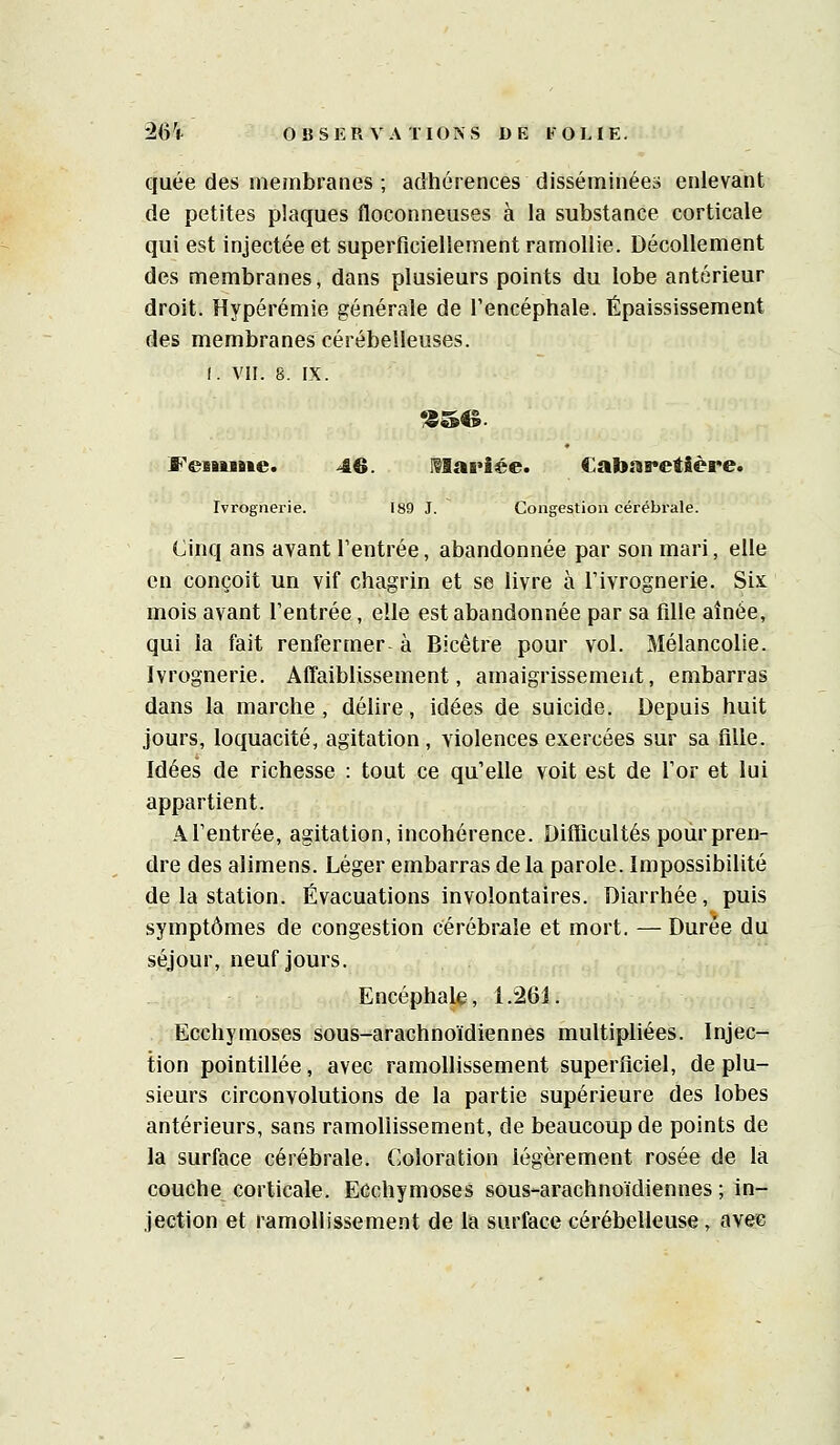 quée des membranes ; adhérences disséminée» enlevant de petites plaques floconneuses à la substance corticale qui est injectée et superficiellement ramollie. Décollement des membranes, dans plusieurs points du lobe antérieur droit. Hypérémie générale de l'encéphale. Épaississement des membranes cérébelleuses. I. VII. 8. IX. FeeniBie. 46. Mariée. CabnreîSère. Ivrognerie. 189 J. Congestion cérébrale. Cinq ans avant l'entrée, abandonnée par son mari, elle en conçoit un vif chagrin et se livre à Tivrognerie. Six mois avant l'entrée, elle est abandonnée par sa fille aînée, qui la fait renfermer à Bicêtre pour vol. Mélancolie. Ivrognerie. Affaiblissement, amaigrissemeut, embarras dans la marche, délire, idées de suicide. Depuis huit jours, loquacité, agitation, violences exercées sur sa fllle. Idées de richesse : tout ce qu'elle voit est de l'or et lui appartient. Al'entrée, agitation, incohérence. Difficultés pour pren- dre des alimens. Léger embarras de la parole. Impossibilité de la station. Évacuations involontaires. Diarrhée, puis symptômes de congestion cérébrale et mort. — Durée du séjour, neuf jours. Encéphale, 1.261. Ecchymoses sous-arachnoïdiennes multipliées. Injec- tion pointillée, avec ramollissement superficiel, de plu- sieurs circonvolutions de la partie supérieure des lobes antérieurs, sans ramollissement, de beaucoup de points de la surface cérébrale. Coloration légèrement rosée de la couche corticale. Ecchymoses sous-arachnoïdiennes ; in- jection et ramollissement de la surface cérébelleuse, avec