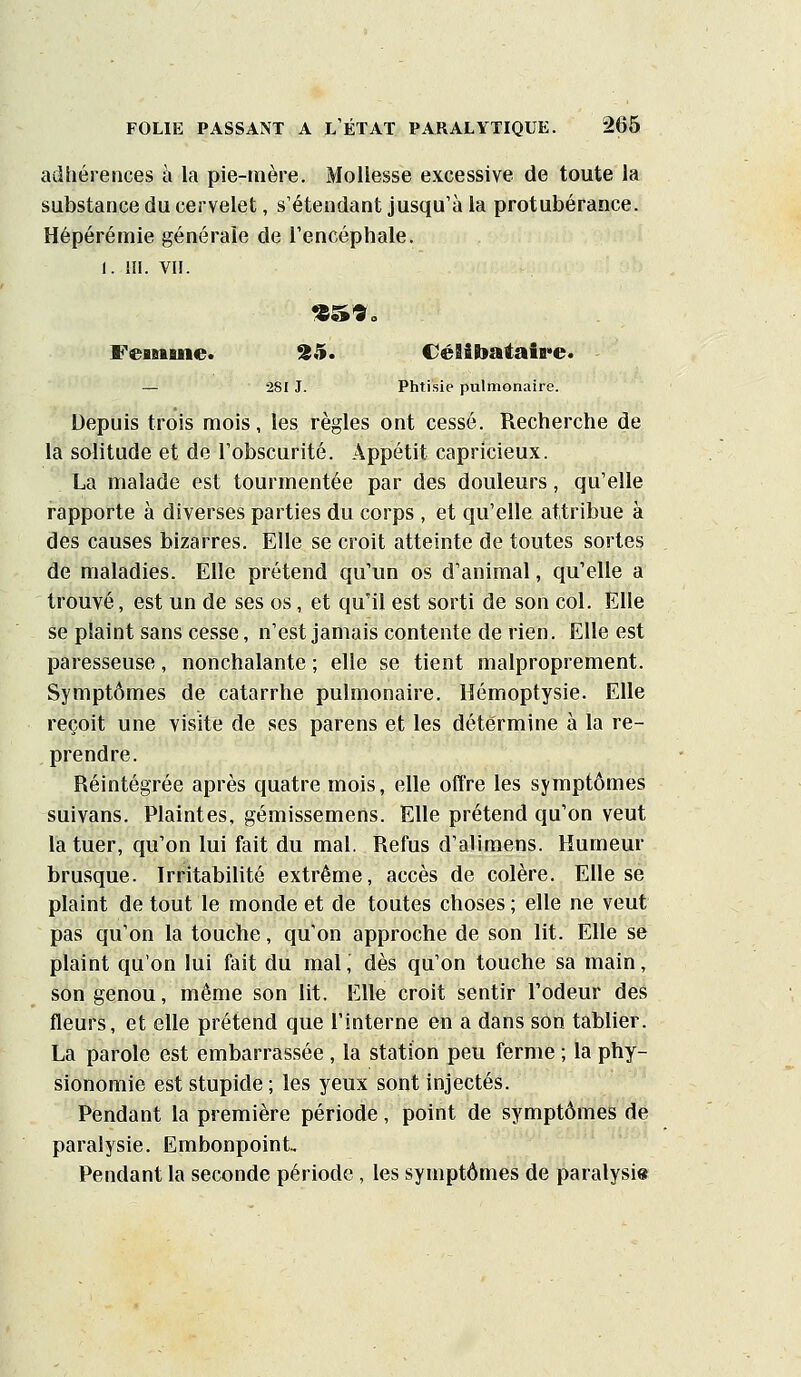 adhérences à la pie-mère. Mollesse excessive de toute la substance du cervelet, s'étendant jusqu'à la protubérance. Hépérémie générale de l'encéphale. I. m. vu. Feafiiuie. %5. CéSibataife. — 281J. Phtisie pulmonaire. Depuis trois mois, les règles ont cessé. Recherche de la solitude et de l'obscurité. Appétit capricieux. La malade est tourmentée par des douleurs, qu'elle rapporte à diverses parties du corps , et qu'elle attribue à des causes bizarres. Elle se croit atteinte de toutes sortes de maladies. Elle prétend qu'un os d'animal, qu'elle a trouvé, est un de ses os, et qu'il est sorti de son col. Elle se plaint sans cesse, n'est jamais contente de rien. Elle est paresseuse, nonchalante ; elle se tient malproprement. Symptômes de catarrhe pulmonaire. Hémoptysie. Elle reçoit une visite de ses parens et les détermine à la re- prendre. Réintégrée après quatre mois, elle offre les symptômes suivans. Plaintes, gémissemens. Elle prétend qu'on veut la tuer, qu'on lui fait du mal. Refus d'alimens. Humeur brusque. Irritabihté extrême, accès de colère. Elle se plaint de tout le monde et de toutes choses ; elle ne veut pas qu'on la touche, qu'on approche de son lit. Elle se plaint qu'on lui fait du mal, dès qu'on touche sa main, son genou, même son lit. Elle croit sentir l'odeur des fleurs, et elle prétend que l'interne en a dans son tablier. La parole est embarrassée , la station peu ferme ; la phy- sionomie est stupide; les yeux sont injectés. Pendant la première période, point de symptômes de paralysie. Embonpoint, Pendant la seconde période, les symptômes de paralysi»