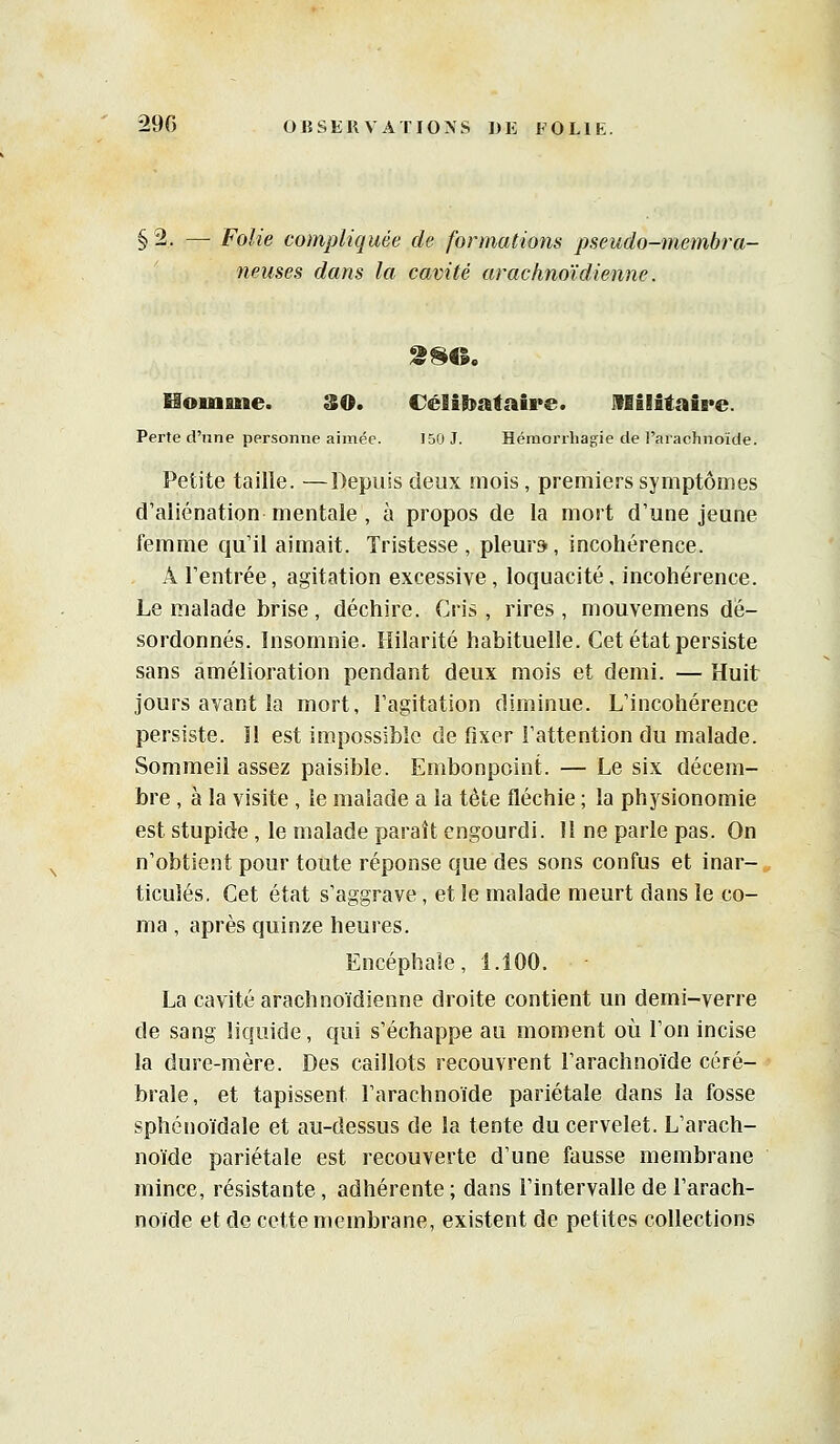 §2. — Folie compliquée de formations pseudo-membra- neuses dans la cavité arac/moïdienne. Moiuane. SO. Célâbafaire. IflilâtaiB'e. Perte d'une personne aimée. 150 J. Héraorrliagie de l'arachnoïde. Petite taille. —Depuis deux mois , premiers symptômes d'aliénation mentale , à propos de la mort d'une jeune femme qu'il aimait. Tristesse, pleur», incohérence. A l'entrée, agitation excessive , loquacité, incohérence. Le malade brise, déchire. Cris , rires , mouvemens dé- sordonnés. Insomnie. Hilarité habituelle. Cet état persiste sans amélioration pendant deux mois et demi. — Huit jours avant la mort, l'agitation diminue. L'incohérence persiste. Il est impossible de fixer l'attention du malade. Sommeil assez paisible. Embonpoint. — Le six décem- bre , à la visite , le malade a la tète fléchie ; la physionomie est stupide, le malade paraît engourdi. 11 ne parle pas. On n'obtient pour toute réponse que des sons confus et inar- ticulés, Cet état s'aggrave, et le malade meurt dans le co- ma , après quinze heures. Encéphale, 1.100. La cavité arachnoïdienne droite contient un demi-verre de sang liquide, qui s'échappe au moment où l'on incise la dure-mère. Des caillots recouvrent l'arachnoïde céré- brale, et tapissent l'arachnoïde pariétale dans la fosse sphcnoïdale et au-dessus de la tente du cervelet. L'arach- noïde pariétale est recouverte d'une fausse membrane mince, résistante, adhérente ; dans l'intervalle de l'arach- noïde et de cette membrane, existent de petites collections