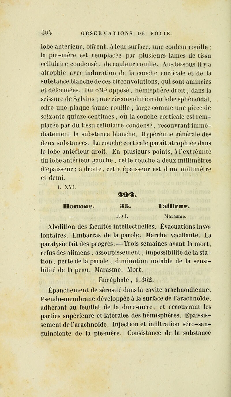 lobe antérieur, offrent, à leur surface, une couleur rouille ; la pie-mère est remplacée par plusieurs lames de tissu cellulaire condensé , de couleur rouille. Au-dessous il y a atrophie avec induration de la couche corticale et de la substanceblanchedeces circonvolutions, qui sont amincies et déformées. Du côté opposé, hémisphère droit, dans la scissure de Sylvius ; une circonvolution du lobe sphénoïdal, offre une plaque jaune rouille , large comme une pièce de soixante-quinze centimes, où la couche corticale est rem- placée par du tissu cellulaire condensé, recouvrant immé- diatement la substance blanche. Hypérémie générale des deux substances. La couche corticale paraît atrophiée dans le lobe antéf'ieur droit. En plusieurs points, à l'extrémité du lobe antérieur gauche , cette couche a deux millimètres d'épaisseur ; à droite, cette épaisseur est d'un millimètre et demi. 1. XVI. Hoiiinae. 30. Taîlletar. — 150 J. Marasme. Abolition des facultés intellectuelles. Évacuations invo- lontaires. Embarras de la parole. Marche vacillante. La paralysie fait des progrès. — Trois semaines avant la mort, refus des alimens , assoupissement, impossibilité de la sta- tion , perte de la parole , diminution notable de la sensi- bilité de la peau. Marasme. Mort. Encéphale, 1.362. Épanchement de sérosité dans la cavité arachnoïdienne. Pseudo-membrane développée à la surface de l'arachnoïde, adhérant au feuillet de la dure-mère, et recouvrant les parties supérieure et latérales des hémisphères. Épaissis- sement de l'arachnoïde. Injection et infiltration séro-san- guinolente de la pie-mère. Consistance de la substance