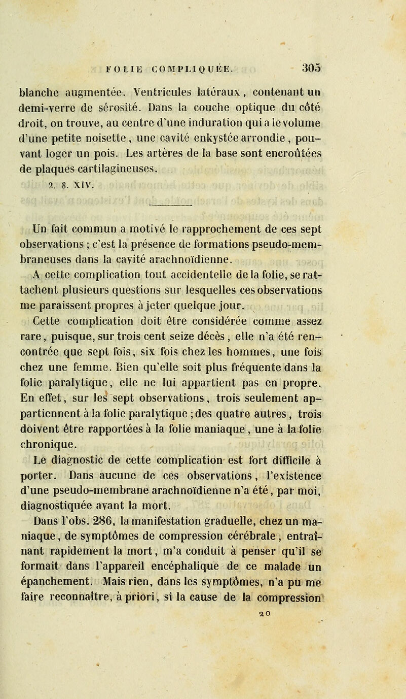 blanche augmentée. Ventricules latéraux, contenant un demi-verre de sérosité. Dans la couche optique du côté droit, on trouve, au centre d'une induration qui a le volume d'une petite noisette , une cavité enkystée arrondie , pou- vant loger un pois. Les artères de la base sont encroûtées de plaques cartilagineuses. 2. 8. XIV. Un fait commun a motivé le rapprochement de ces sept observations ; c'est la présence de formations pseudo-mem- braneuses dans la cavité arachnoïdienne. A cette complication tout accidentelle de la folie, se rat- tachent plusieurs questions sur lesquelles ces observations me paraissent propres à jeter quelque jour. Cette complication doit être considérée comme assez rare, puisque, sur trois cent seize décès, elle n'a été ren- contrée que sept fois, six fois chez les hommes, une fois chez une femme. Bien qu'elle soit plus fréquente dans la folie paralytique, elle ne lui appartient pas en propre. En effet, sur les sept observations, trois seulement ap- partiennent à la folie paralytique ;des quatre autres, trois doivent être rapportées à la folie maniaque, une à la folie chronique. Le diagnostic de cette complication est fort difficile à porter. Dans aucune de ces observations, l'existence d'une pseudo-membrane arachnoïdienne n'a été, par moi, diagnostiquée avant la mort. Dans l'obs. 286, la manifestation graduelle, chez un ma- niaque , de symptômes de compression cérébrale, entraî- nant rapidement la mort, m'a conduit à penser qu'il se formait dans l'appareil encéphalique de ce malade un épanchement. Mais rien, dans les symptômes, n'a pu me faire reconnaître, à priori, si la cause de la compression