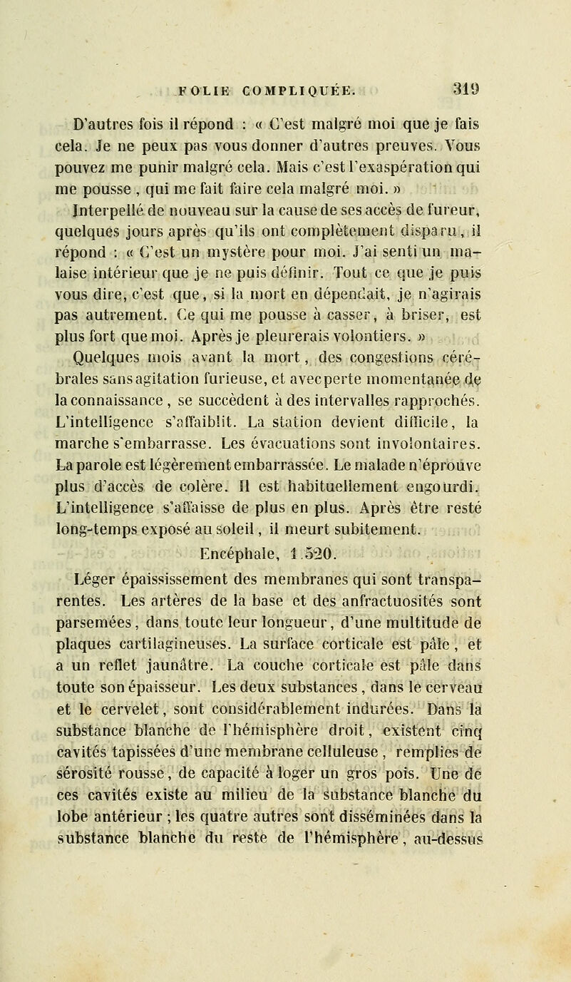 D'autres fois il répond : « C'est malgré moi que je fais cela. Je ne peux pas vous donner d'autres preuves. Vous pouvez me punir malgré cela. Mais c'est l'exaspération qui me pousse , qui me fait faire cela malgré moi. » Interpellé de nouveau sur la cause de ses accès de fureur, quelques jours après qu'ils ont complètement disparu, il répond : « C'est un mystère pour moi. J'ai senti un ma- laise intérieur que je ne puis définir. Tout ce que je puis vous dire, c'est que, si la mort en dépendait, je n'agirais pas autrement. Ce qui me pousse à casser, à briser, est plus fort que moi. Après je pleurerais volontiers. » Quelques mois avant la mort, des congestions céré- brales sansagitation furieuse, et avec perte momentanée de la connaissance , se succèdent à des intervalles rapprochés. L'intelligence s'affaiblit. La station devient difficile, la marche s'embarrasse. Les évacuations sont involontaires. La parole est légèrement embarrassée. Le malade n'éprouve plus d'accès de colère. 11 est habituellement engourdi. L'intelligence s'affaisse de plus en plus. Après être resté long-temps exposé au soleil, il meurt subitement. Encéphale, 1.520. Léger épaississement des membranes qui sont transpa- rentes. Les artères de la base et des anfractuosités sont parsemées, dans toute leur longueur, d'une multitude de plaques cartilagineuses. La surface corticale est pâle, et a un reflet jaunâtre. La couche corticale est pille dans toute son épaisseur. Les deux substances, dans le cerveau et le cervelet, sont considérablement indurées. Dans la substance blanche de l'hémisphère droit, existent cinq cavités tapissées d'une membrane celluleuse , remplies de sérosité rousse, de capacité à loger un gros pois. Une de ces cavités existe au milieu de la Substance blanche du lobe antérieur ; les quatre autres sont disséminées dans la substance blanche du reste de l'hémisphère, au-dessus