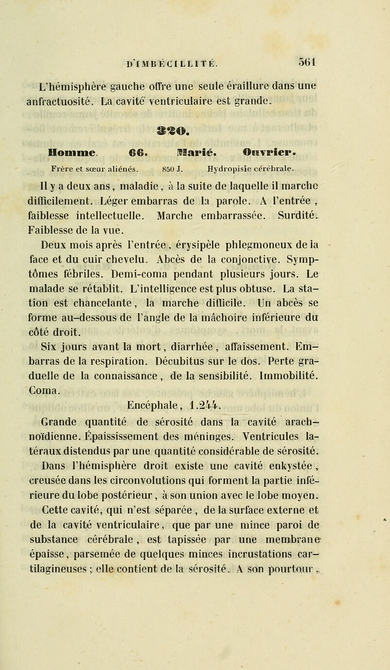 L'hémisphère gauche offre une seule éraillure dans une anfractuosité. La cavité ventriculaire est grande. Homme. 66. iHarié. 08iTS*ier. Frère et sœur aliénés. 850 J. Hydropisie cérébrale. 11 y a deux ans, maladie, à la suite de laquelle il marche difficilement. Léger embarras de la parole. A l'entrée , faiblesse intellectuelle. Marche embarrassée. Surdité. Faiblesse de la vue. Deux mois après l'entrée , érysipèle phlegmoneux de la face et du cuir chevelu. Abcès de la conjonctive. Symp- tômes fébriles. Demi-coma pendant plusieurs jours. Le malade se rétablit. L'intelligence est plus obtuse. La sta- tion est chancelante, la marche difficile. Un abcès se forme au-dessous de l'angle de la mâchoire inférieure du côté droit. Six jours avant la mort, diarrhée , affaissement. Em- barras de la respiration. Décubitus sur le dos. Perte gra- duelle de la connaissance , de la sensibilité. Immobilité. Coma. Encéphale, 1.244. Grande quantité de sérosité dans la cavité arach- noïdienne. Épaississement des méninges. Ventricules la- téraux distendus par une quantité considérable de sérosité. Dans l'hémisphère droit existe une cavité enkystée ^ creusée dans les circonvolutions qui forment la partie infé- rieure du lobe postérieur, à son union avec le lobe moyen. Cette cavité, qui n'est séparée , de la surface externe et de la cavité ventriculaire, que par une mince paroi de substance cérébrale, est tapissée par une membrane épaisse, parsemée de quelques minces incrustations car- tilagineuses ; elle contient de la sérosité. A son pourtour ^