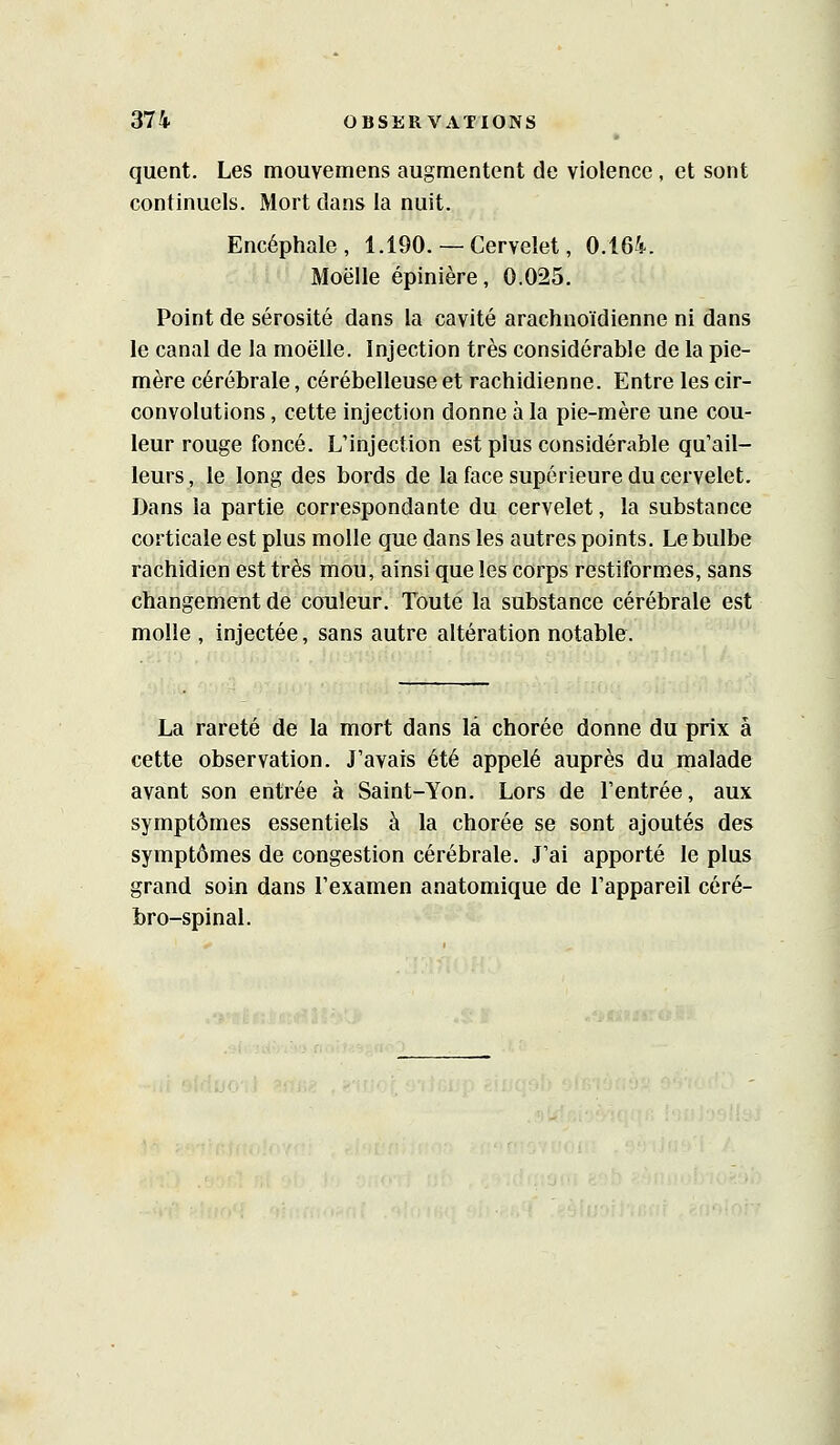 quent. Les mouvemens augmentent de violence, et sont continuels. Mort dans la nuit. Encéphale, 1.190.— Cervelet, 0.164. Moelle épinière, 0.025. Point de sérosité dans la cavité arachnoïdienne ni dans le canal de la moelle. Injection très considérable de la pie- mère cérébrale, cérébelleuse et rachidienne. Entre les cir- convolutions , cette injection donne à la pie-mère une cou- leur rouge foncé. L'injection est plus considérable qu'ail- leurs, le long des bords de la face supérieure du cervelet. Dans la partie correspondante du cervelet, la substance corticale est plus molle que dans les autres points. Le bulbe rachidien est très mou, ainsi que les corps restiformes, sans changement de couleur. Toute la substance cérébrale est molle , injectée, sans autre altération notable. La rareté de la mort dans là chorée donne du prix à cette observation. J'avais été appelé auprès du malade avant son entrée à Saint-Yon. Lors de l'entrée, aux symptômes essentiels à la chorée se sont ajoutés des symptômes de congestion cérébrale. J'ai apporté le plus grand soin dans l'examen anatomique de l'appareil céré- bro-spinal.