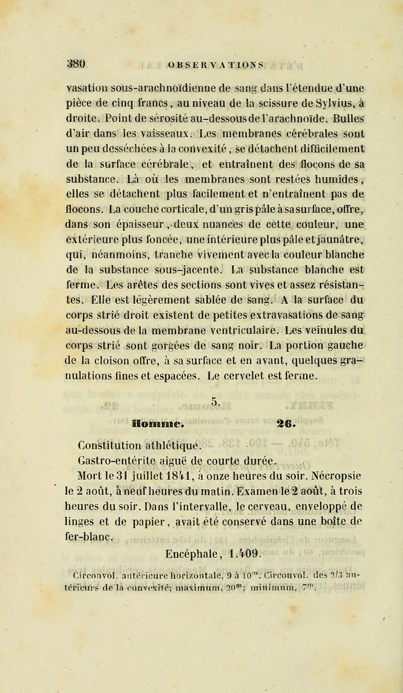 vasation sous-arachnoïdienne de sang dans l'étendue d'une pièce de cinq francs, au niveau de la scissure de Sylvius, à droite. Point de sérosité au-dessousde l'arachnoïde. Bulles d'air dans les vaisseaux. Les membranes cérébrales sont un peu desséchées à la convexité, se détachent difficilement de la surface cérébrale, et entraînent des flocons de sa substance. Là où les membranes sont restées humides, elles se détachent plus facilement et n'entraînent pas de flocons. La couche corticale, d'un gris pâle à sa surface, offre, dans son épaisseur, deux nuances de cette couleur, une extérieure plus foncée, une intérieure plus pâle et jaunâtre, qui, néanmoins, tranche vivement avec la couleur blanche de la substance sous-jacente. La substance blanche est ferme. Les arêtes des sections sont vives et assez résistan*-, tes. Elle est légèrement sablée de sang. A la surface du corps strié droit existent de petites extravasations de sang au-dessous de la membrane ventriculaire. Les veinules du corps strié sont gorgées de sang noir. La portion gauche de la cloison offre, à sa surface et en avant, quelques gra- nulations fines et espacées. Le cervelet est ferme. Uotniaie. ^6. Constitution athlétique. Gastro-entérite aiguë de courte durée. Mort le 31 juillet 18il, à onze heures du soir. Nécropsie le 2 août, à neuf heures du matin. Examen le2 août, à trois heures du soir. Dans l'intervalle, le cerveau, enveloppé de linges et de papier, avait été conservé dans une boîte de fer-blanc. Encéphale, 1.409. Cifconvol. antérieure horizontale, 9 à îO'. Circonvoî. des 5/j an- térieurs de la convexité; maximum, 20; minimum, 7\