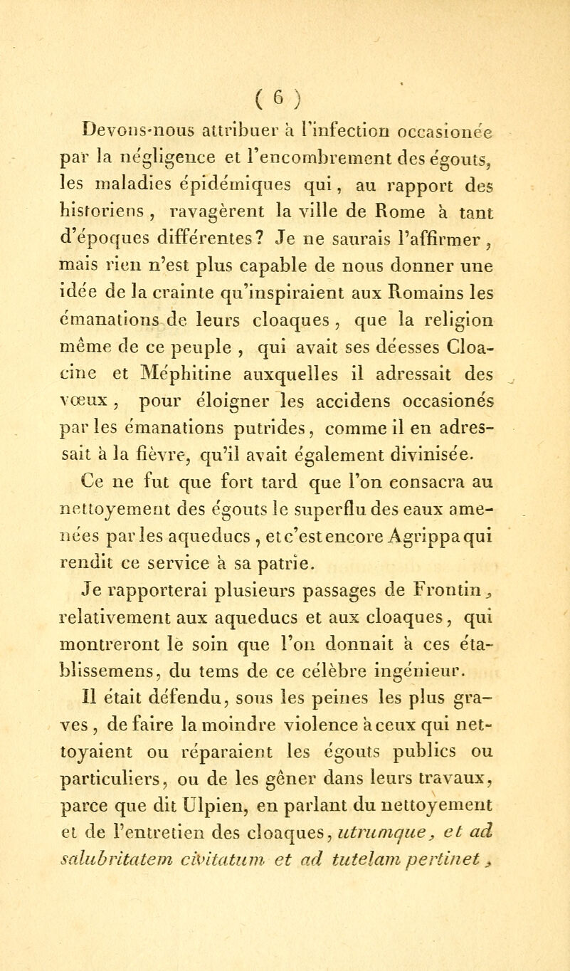 Devons-nous attribuer a l'infection occasionëe par la négligence et rencombrement des ëgouts, les maladies épidëmiques qui, au rapport des historiens , ravagèrent la ville de Rome a tant d'époques différentes? Je ne saurais l'affirmer, mais rien n'est plus capable de nous donner une idée de la crainte qu'inspiraient aux R-omains les émanations de leurs cloaques , que la religion même de ce peuple , qui avait ses déesses Cloa- cine et Méphitine auxquelles il adressait des vœux 5 pour éloigner les accidens occasionës par les émanations putrides, comme il en adres- sait à la fièvre, qu'il avait également divinisée. Ce ne fut que fort tard que l'on consacra au nettojemeut des ëgouts le superflu des eaux ame- nées parles aqueducs , et c'est encore Agrippa qui rendit ce service a sa patrie. Je rapporterai plusieurs passages de Frontin ^ relativement aux aqueducs et aux cloaques, qui montreront le soin que l'on donnait a ces éta- blissemens, du tems de ce célèbre ingénieur. Il était défendu, sous les peines les plus gra- ves , de faire la moindre violence à ceux qui net- toyaient ou réparaient les ëgouts publics ou particuliers, ou de les gêner dans leurs travaux, parce que dit Ulpien, en parlant du nettoyement et de l'entretien des cloaques, utviinique^ et ad saliibrltatem civitatum et ad tutelam pertinet j,