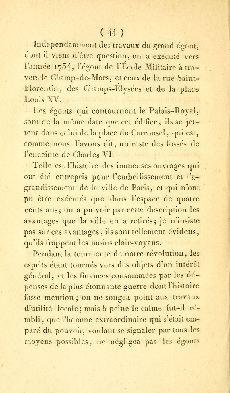 Indépendamment des travaux du grand égout^ dont ii vient d'être question, on a exécuté vers Tannée 1754, Fégout de l'École Militaire à tra- vers le Champ-de-Mars, et ceux de la rue Saint- Florentin, des Champs-Elysées et de la place Louis XV, Les égouts qui contournent le Palais-Rojal, sont de la même date que cet édifice, ils se jet- tent dans celui de la place du Carrousel, qui est, comme nous l'avons dit, un reste des fossés de l'enceinte de Charles YL Telle est l'histoire des immenses ouvrages qui ont été entrepris pour l'embellissement et Fa- grandissement de la ville de Paris, et qui n'ont pu être exécutés que dans l'espace de quatre cents ans; on a pu voir par cette description les avantages que la ville ea a retirés; je n'insiste pas sur ces avantages, ils sont tellement évidens, qu'ils frappent les moins clair-voyans. Pendant la tourmente de notre révolution, les esprits étant tournés vers des objets d'un intérêt général, et les finances consommées par les dé- penses de la plus étonnante guerre dont l'histoire fasse mention ; on ne songea point aux travaux d'utilité locale ; mais h peine le calme fut-il ré- tabli , que l'homme extraordinaire qui s'était em- paré du pouvoir, voulant se signaler par tous les moyens possibles, ne négligea pas les égouts