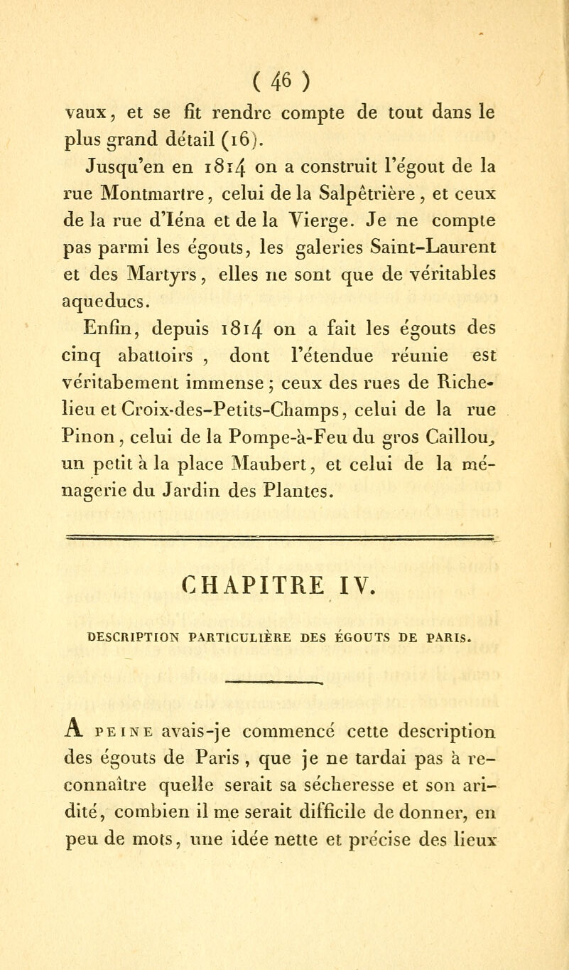 vaux, et se fît rendre compte de tout dans le plus grand détail (i6). Jusqu'en en i8i4 on a construit l'ëgout de la rue Montmartre, celui de la Salpêtrière , et ceux de la rue d'Iëna et de la Vierge. Je ne compte pas parmi les ëgouts, les galeries Saint-Laurent et des Martyrs, elles ne sont que de véritables aqueducs. Enfin, depuis i8i4 on a fait les ëgouts des cinq abattoirs , dont l'étendue réunie est véritabement immense ; ceux des rues de Riche- lieu et Croix-des-Petits-Champs, celui de la rue Pinon, celui de la Pompe-a-Feu du gros Caillou^ un petit à la place Maubert, et celui de la mé- nagerie du Jardin des Plantes. CHAPITRE IV. DESCRIPTION PARTICULIÈRE DES ÉGOUTS DE PARIS. A PEINE avais-je commencé cette description des égouts de Paris , que je ne tardai pas a re- connaître quelle serait sa sécheresse et son ari- dité , combien il me serait difficile de donner, en peu de mots, une idée nette et précise des lieux