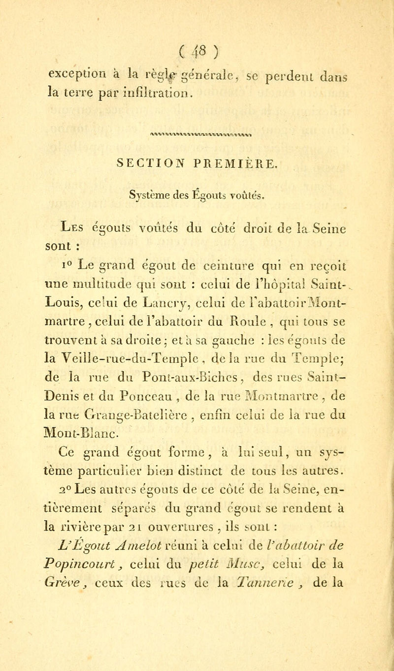 exception à la règl^-générale, se perdent dans la terre par infiltration. SECTION PREMIÈRE, Système des Egouts voûtés. Les égouts voûtés du côté droit de l[t Seine sont : i® Le grand égout de ceinture qui en reçoit une multitude qui sont : celui de l'hôpital Saint-. Louis, celui de Lancry, celui de FabattoirMont- martre , celui de l'abattoir du Roule , qui tous se trouvent a sa droite ; et a sa gauche : les égouts de la Veille-rue-du-Temple, delà rue du Temple; de la rue du Pont-aux-Bichcs, des rues Saint- Denis et du Ponceau , de la rue Montmartre , de la rue Grange-Batelière , enfin celui de la rue du Mont-Blanc Ce grand égout forme, a lui seul, un sys- tème particulier bien distinct de tous les autres. 2° Les autres égouts de ce côté de la Seine, en- tièrement séparés du grand égout se rendent à la rivière par 11 ouvertures, ils hont : L'Egout Amelot réuni a celui de Vabattoir de Popincourt ^ celui du petit Musc, celui de la Grève y ceux des rues de la Tannene , delà