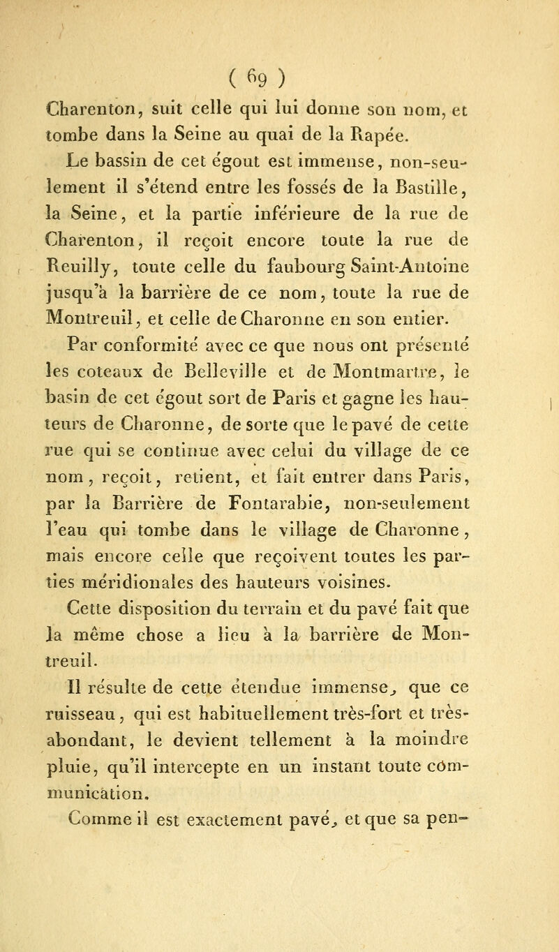 Charenton, suit celle qui lui donne son nom, et tombe dans la Seine au quai de la Râpée. Le bassin de cet égout est immense, non-seu- lement il s'ëtend entre les fossés de la Bastille, la Seine, et la partie inférieure de la rue de Charentonj il reçoit encore toute la rue de Reuilly, toute celle du faubourg Saint-Antoine jusqu'à la barrière de ce nom, toute la rue de Monlreuil, et celle deCharonne en son entier. Par conformité avec ce que nous ont présenté les coteaux de Belleville et de Montmartre, le basin de cet égout sort de Paris et gagne les hau- teurs de Charonne, de sorte que le pavé de cette rue qui se continue avec celui du village de ce nom, reçoit, retient, et fait entrer dans Paris, par la Barrière de Fontarabie, non-seulement Feau qui tombe dans le village de Charonne, mais encore celle que reçoivent toutes les par- ties méridionales des hauteurs voisines. Cette disposition du terrain et du pavé fait que la même chose a lieu à la barrière de Mon- treuil. Il résulte de cette étendue immense^ que ce ruisseau, qui est habituellement très-fort et très- abondant, le devient tellement à la moindre pluie, qu'il intercepte en un instant toute com- munication. Comme il est exactement pavé^ et que sa pen-