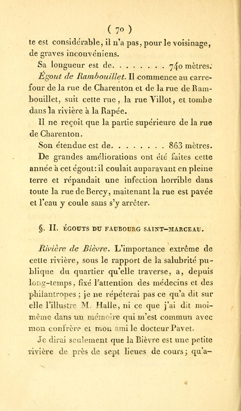 te est considérable, il n'a pas, pour le voisinage, de graves inconvéniens. Sa longueur est de 74o mètres: Egout de Rambouillet. Il commence au carre- four de la rue de Charenton et de la rue de Ram- bouillet, suit cette rue, la rue Villot, et tombe dans la rivière à la Piapée. Il ne reçoit que la partie supérieure de la rue de Charenton. Son étendue est de. 863 mètres. De grandes améliorations ont été faites cette année a cet égout: il coulait auparavant en pleine terre et répandait une infection horrible dans toute la rue de Bercy, maitenant la rue est pavée et l'eau y coule sans s'y arrêter. §. IL EGOUTS DU FAUBOURG SAINT-MARCEAU. Pdvière de Bièvre. L'importance extrême de cette rivière, sous le rapport de la salubrité pu- blique du quartier qu'elle traverse, a, depuis long-temps, fixé l'attention des médecins et des philantropes j je ne répéterai pas ce qu'a dit sur elle l'illustre M. Halle, ni ce que j'ai dit moi- même dans un mémoire qui m'est commun avec mon confrère et mon emi le docteur Pavet. Je dirai seulement que la Bièvre est une petite rivière de près de sept lieues de cours; qu'a-^