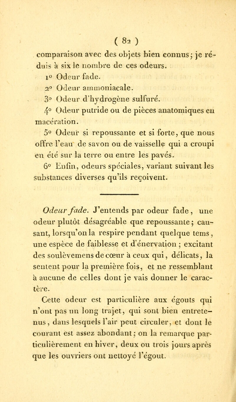 (80 comparaison avec des objets bien connus; je ré- duis a six le nombre de ces odeurs. i'' Odeur fade. 2° Odeur ammoniacale. 3^ Odeur d'hydrogène sulfure'. 4° Odeur putride ou de pièces anatomiques en macération. 5° Odeur si repoussante et si forte ^ que nous offre l'eau de savon ou de vaisselle qui a croupi en été sur la terre ou entre les pavés. 6° Enfin, odeurs spéciales, variant suivant les substances diverses qu'ils reçoivent. Odeur fade. J'entends par odeur fade, une odeur plutôt désagréable que repoussante ; cau- sant, lorsqu'on la respire pendant quelque tems , une espèce de faiblesse et d'énervation ; excitant des soulèvemensdecœur à ceux qui, délicats, la sentent pour la première fois, et ne ressemblant à aucune de celles dont je vais donner le carac- tère. Cette odeur est particulière aux égouts qui n'ont pas un long trajet, qui sont bien entrete- nus , dans lesquels l'air peut circuler, et dont le courant est assez abondant; on la remarque par- ticulièrement en hiver, deux ou trois jours après que les ouvriers ont nettoyé l'égout.