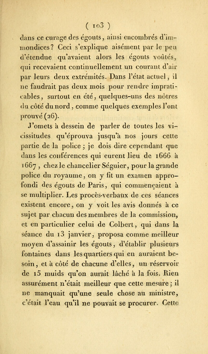 dans ce curage des égouts, ainsi encombrés d'im- mondices? Ceci s'explique aisément par le peu d'étendue qu'avaient alors les égouts voûtés, qui recevaient continuellement un courant d'air par leurs deux extrémités. Dans l'état actuel, il ne faudrait pas deux mois pour rendre imprati- cables, surtout en été, quelques-uns des nôtres du côté du nord, comme quelques exemples l'ont prouvé (26). J'omets a dessein de parler de toutes les vi- <:issitudes qu'éprouva jusqu'à nos jours cette partie de la police j je dois dire cependant que dans les conférences qui eurent lieu de 1666 à 1667 , chez le chancelier Séguier, pour la grande police du royaume, on y fît un examen appro- fondi des égouts de Paris, qui commençaient à se multiplier. Les procès-verbatix de ces séances existent encore, on y voit les avis donnés a ce sujet par chacun des membres de la commission, et en particulier celui de Coibert, qui dans la séance du i3 janvier, proposa comme meilleur moyen d'assainir les égouts, d'établir plusieurs fontaines dans les quartiers qui en auraient be- soin, et a côté de chacune d'elles, un réservoir de i5 muids qu'on aurait lâché a la fois. Rien assurément n'était meilleur que cette mesure: il ne manquait qu'une seule chose au ministre, c'était l'eau qu'il ne pouvait se procurer. Cette