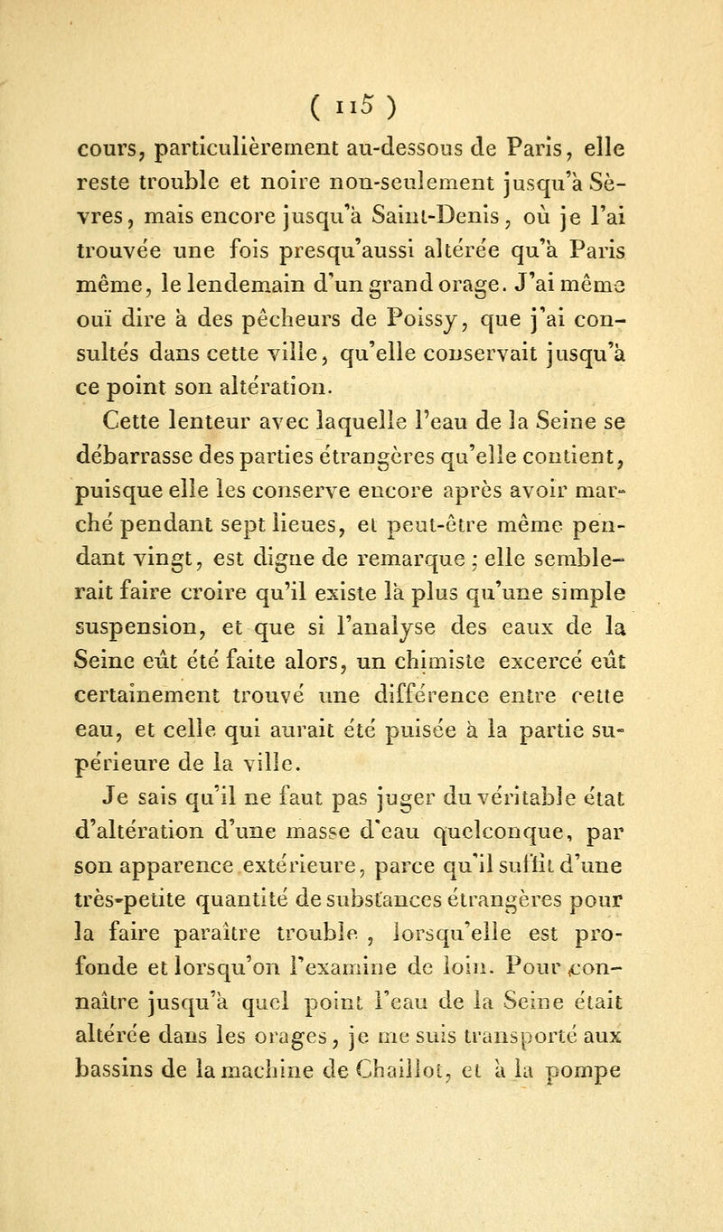 cours, particulièrement au-dessous de Paris, elle reste trouble et noire non-seulement jusqu'à Sè- vres, mais encore jusqu'à Saint-Denis, où je l'ai trouvée une fois presqu'aussi altérée qu'a Paris même, le lendemain d'un grand orage. J'ai même ouï dire à des pêcheurs de Poissy, que j'ai con- sultés dans cette ville, qu'elle conservait jusqu'à ce point son altération. Cette lenteur avec laquelle Peau de la Seine se débarrasse des parties étraugères qu'elle contient, puisque elle les conserve encore après avoir mar- ché pendant sept lieues, el peut-être même pen- dant vingt, est digue de remarque ; elle semble- rait faire croire qu'il existe là plus qu'une simple suspension, et que si l'analyse des eaux de la Seine eût été faite alors, un chimiste excercé eût certainement trouvé une différence entre cette eau, et celle qui aurait été puisée à la partie su- périeure de la ville. Je sais qu'il ne faut pas juger du véritable état d'altération d'une masse d'eau quelconque, par son apparence extérieure, parce qu'il suffit d'une très-petite quantité de substances étrangères pour la faire paraître trouble , lorsqu'elle est pro- fonde et lorsqu'on Texamine de loin. Pour ,con- naître jusqu'à quel point l'eau de la Seine était altérée dans les orages, je me suis transporté aux bassins de la machine de Chaillot, et à la pompe