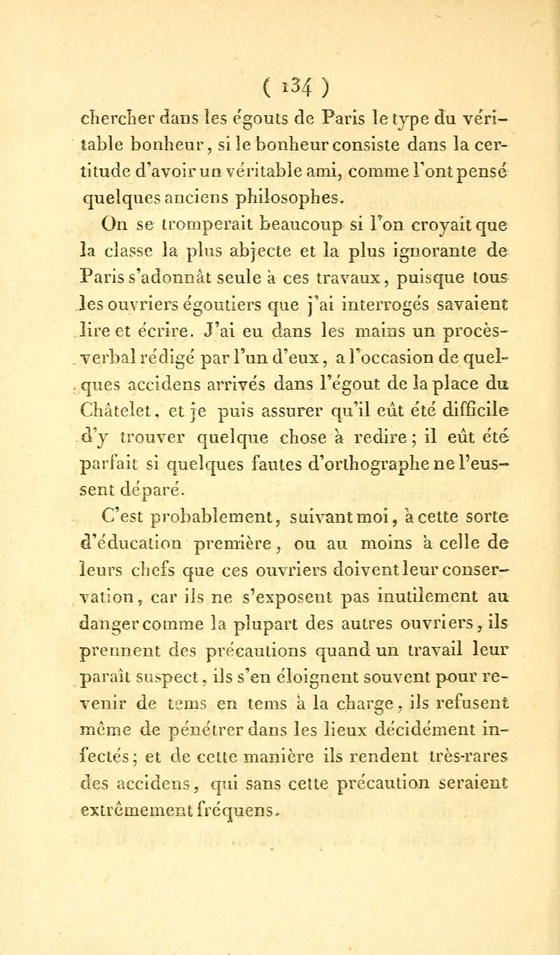 ( î34 ) cTiercîier dans tes egouts de Paris le type du ve'ri- table bonheur, si le bonheur consiste dans la cer- titude d'avoir un véritable ami, comme Font pensé quelques anciens philosophes. On se tromperait beaucoup si Ton croyait que la classe la plus abjecte et la plus ignorante de Paris s'adonnât seule à ces travaux, puisque tous les ouvriers égoutiers que j'ai interrogés savaient lire et écrire. J'ai eu dans les mains un procès- verbal rédigé par l'un d'eux, a l'occasion de quel- ques accidens arrivés dans i'égout de la place du Châtelet, et je puis assurer qu'il eût été difficile cVy trouver quelque chose à redire; il eût été parfait si quelques fautes d'orthographe ne l'eus- sent déparé. C'est probablement, suivant moi, à cette sorte d'éducation première, ou au moins a celle de leurs chefs que ces ouvriers doivent leur conser- vation, car ils ne s'exposent pas inutilement au danger comme la plupart des autres ouvriers, ils prennent des précautions quand un travail leur paraît suspect, ils s'en éloignent souvent pour re- venir de tems en tems a la charge, ils refusent même de pénétrer dans les lieux décidément in- fectés ; et de cette manière ils rendent très-rares des accidens, qui sans cette précaution seraient extrêmement fréquens.