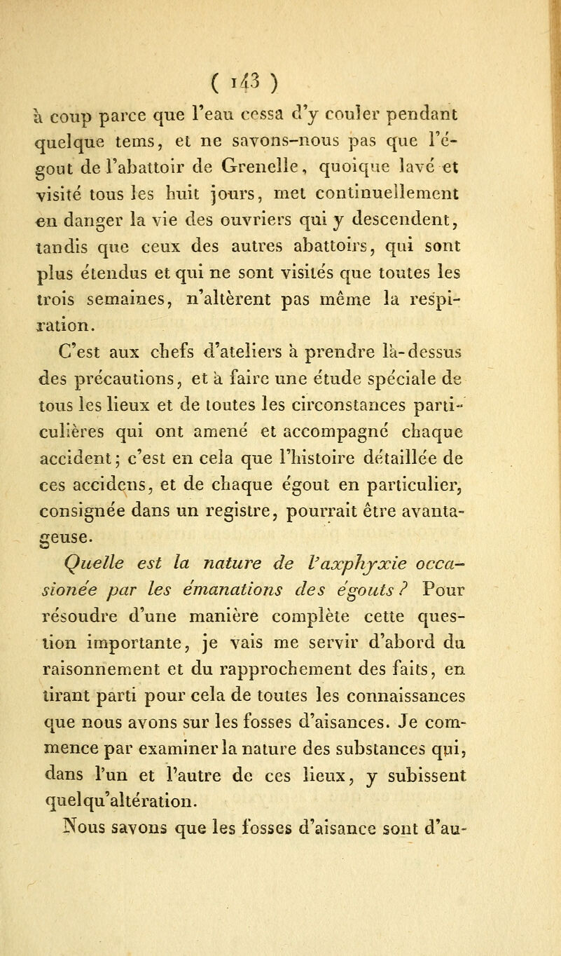 k coup parce que l'eau cessa d'y couler pendant quelque tems, et ne savons-nous pas que Fc- eout de l'abattoir de Grenelle, quoique lavé et visité tous les huit jours, met continueiîement en danger la vie des ouvriers qui y descendent, tandis que ceux des autres abattoirs, qui sont plus étendus et qvû ne sont visités que toutes les trois semaines, n'altèrent pas même la respi- xation. C'est aux chefs d'ateliers a prendre la-dessus des précautions, et a faire une étude spéciale de tous les lieux et de toutes les circonstances parti- culières qui ont amené et accompagné chaque accident ; c'est en cela que l'histoire détaillée de ces accidens, et de chaque égout en particulier, consignée dans un registre, pourrait être avanta- geuse. Quelle est la nature de Vaxphjxie occa- sionée par les émanations des égouts ? Pour résoudre d'une manière complète cette ques- tion importante, je vais me servir d'abord du raisonnement et du rapprochement des faits, en tirant parti pour cela de toutes les connaissances que nous avons sur les fosses d'aisances. Je com- mence par examiner la nature des substances qui, dans l'un et l'autre de ces lieux, y subissent quel qu'altération. Nous savons que les fosses d'aisance sont d'au-