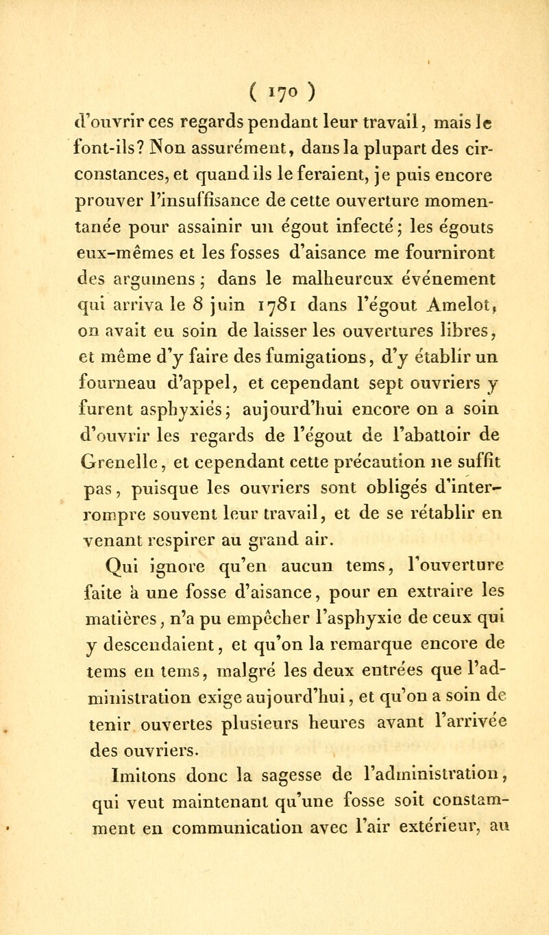 ( i7<^ ) d'ouvrir ces regards pendant leur travail, mais le font-ils? Non assurément, dans la plupart des cir- constances, et quand ils le feraient, je puis encore prouver l'insuffisance de cette ouverture momen- tanée pour assainir un ëgout infecté ; les égouts eux-mêmes et les fosses d'aisance me fourniront des argumens ; dans le malheureux événement qui arriva le 8 juin 1781 dans l'égout Amelot, on avait eu soin de laisser les ouvertures libres, et même d'y faire des fumigations, d'y établir un fourneau d'appel, et cependant sept ouvriers y furent asphyxiés; aujourd'hui encore on a soin d'ouvrir les regards de l'égout de l'abattoir de Grenelle, et cependant cette précaution ne suffit pas, puisque les ouvriers sont obligés d'inter- rompre souvent leur travail, et de se rétablir en venant respirer au grand air. Qui ignore qu'en aucun tems, l'ouverture faite à une fosse d'aisance, pour en extraire les matières, n'a pu empêcher l'asphyxie de ceux qui y descendaient, et qu'on la remarque encore de tems en tems, malgré les deux entrées que l'ad- ministration exige aujourd'hui, et qu'on a soin de tenir ouvertes plusieurs heures avant l'arrivée des ouvriers. Imitons donc la sagesse de l'administration, qui veut maintenant qu'une fosse soit constam- ment en communication avec l'air extérieur, au