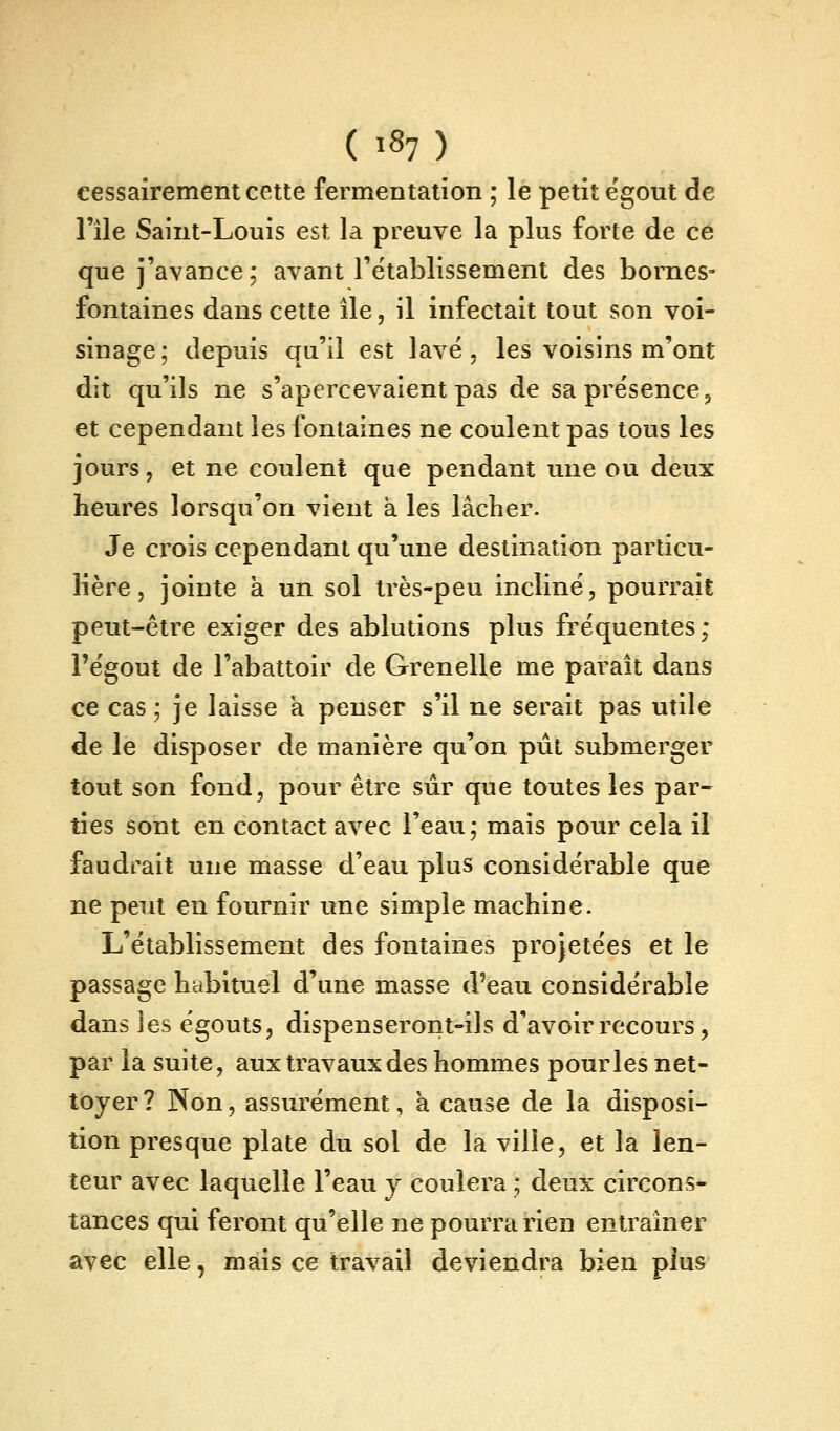 cessairement cette fermentation ; le petit ëgout de l'île Saint-Louis est la preuve la plus forte de ce que j'avance; avant l'établissement des bornes- fontaines dans cette île, il infectait tout son voi- sinage; depuis qu'il est lave, les voisins m'ont dit qu'ils ne s'apercevaient pas de sa présence ^ et cependant les fontaines ne coulent pas tous les jours, et ne coulent que pendant une ou deux heures lorsqu'on vient à les lâcher. Je crois cependant qu'une destination particu- lière , jointe k un sol très-peu incliné, pourrait peut-être exiger des ablutions plus fréquentes; l'égout de l'abattoir de Grenelle me paraît dans ce cas ; je laisse a penser s'il ne serait pas utile de le disposer de manière qu'on pût submerger tout son fond, pour être sûr que toutes les par- ties sont en contact avec l'eau; mais pour cela il faudrait une masse d'eau plus considérable que ne peut en fournir une simple machine. L'établissement des fontaines projetées et le passage htibituel d'une masse d'eau considérable dans les égouts, dispenseront-ils d'avoir recours, par la suite, aux travaux des hommes pour les net- toyer? Non, assurément, h. cause de la disposi- tion presque plate du sol de la ville, et la len- teur avec laquelle l'eau j coulera ; deux circons- tances qui feront qu'elle ne pourra rien entraîner avec elle, mais ce travail deviendra bien plus