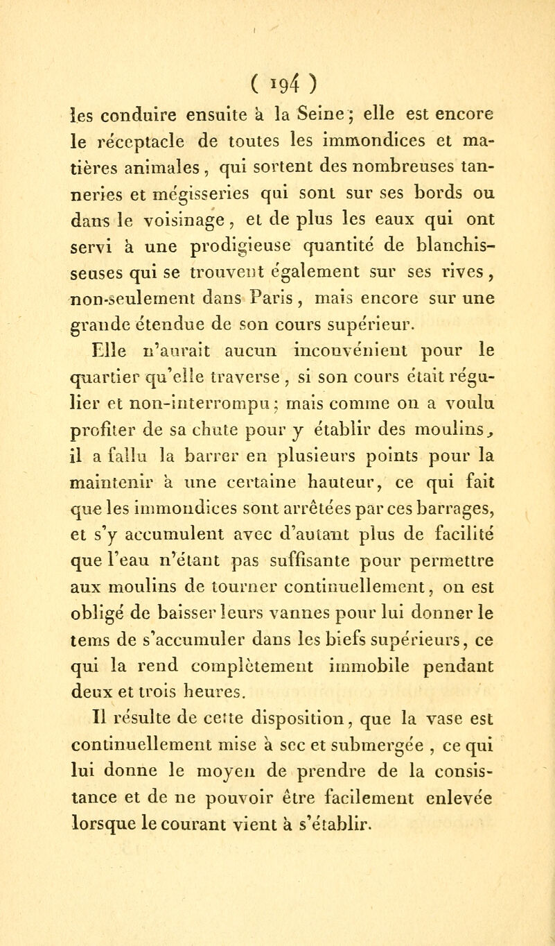 les conduire ensuite a la Seine; elle est encore le réceptacle de toutes les immondices et ma- tières animales , qui sortent des nombreuses tan- neries et mégisseries qui sont sur ses bords ou dans le voisinage ^ et de plus les eaux qui ont servi à une prodigieuse quantité de blanchis- seuses qui se trouvent également sur ses rives, non-seulement dans Paris, mais encore sur une grande étendue de son cours supérieur. Elle n'aurait aucun inconvénient pour le quartier qu'elle traverse , si son cours était régu- lier et non-interrompu ; mais comme on a voulu profiter de sa chute pour y établir des moulins, il a fallu la barrer en plusieurs points pour la maintenir a une certaine hauteur, ce qui fait que les immondices sont arrêtées par ces barrages, et s'y accumulent avec d'autant plus de facilité que l'eau n'étant pas suffisante pour permettre aux moulins de tourner continuellement, on est obligé de baisser leurs vannes pour lui donner le tems de s'accumuler dans les biefs supérieurs, ce qui la rend complètement immobile pendant deux et trois heures. Il résulte de cette disposition, que la vase est continuellement mise à sec et submergée , ce qui lui donne le moyen de prendre de la consis- tance et de ne pouvoir être facilement enlevée lorsque le courant vient à s'établir.