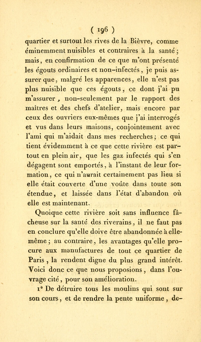 quartier et surtout les rives de la Bièvre, comme éminemment nuisibles et contraires a la santé ; mais, en confirmation de ce que m'ont présenté les égouts ordinaires et non-infectes , je puis as- surer que 5 malgré les apparences, elle n'est pas plus nuisible que ces égouts, ce dont j'ai pu m'assurer , non-seulement par le rapport des maîtres et des chefs d'atelier, mais encore par ceux des ouvriers eux-mêmes que j'ai interrogés et vus dans leurs maisons, conjointement avec l'ami qui m'aidait dans mes recherches ; ce qui tient évidemment a ce que cette rivière est par- tout en plein air, que les gaz infectés qui s'en dégagent sont emportés, à l'instant de leur for- mation , ce qui n'aurait certainement pas lieu si elle était couverte d'une voûte dans toute son étendue, et laissée dans l'état d'abandon où elle est maintenant. Quoique cette rivière soit sans influence fâ- cheuse sur la santé des riverains, il ne faut pas en conclure qu'elle doive être abandonnée a elle- même ; au contraire, les avantages qu'elle pro- cure aux manufactures de tout ce quartier de Paris , la rendent digne du plus grand intérêt. Voici donc ce que nous proposions, dans Fou- vrage cité, pour son amélioration. 1° De détruire tous les moulins qui sont sur son cours, et de rendre la pente uniforme , de-