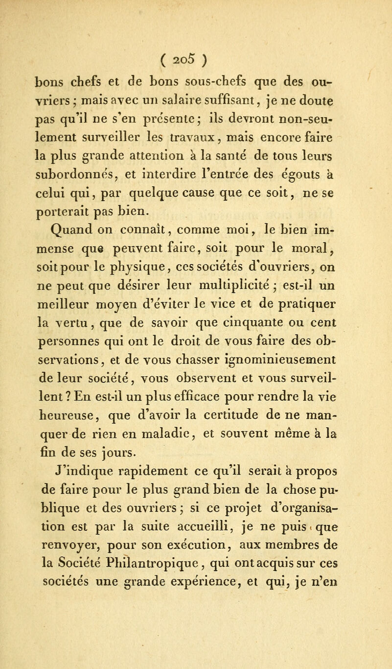 bons chefs et de bons sous-chefs qne des ou- vriers ; mais avec un salaire suffisant, je ne doute pas qu'il ne s'en présente ; ils devront non-seu- lement surveiller les travaux, mais encore faire la plus grande attention a la santë de tous leurs subordonnes j et interdire l'entrée des ëgouts k celui qui, par quelque cause que ce soit, ne se porterait pas bien. Quand on connaît, comme moi, le bien im- mense que peuvent faire, soit pour le moral, soit pour le physique, ces sociétés d'ouvriers, on ne peut que désirer leur multiplicité ; est-il un meilleur moyen d'éviter le vice et de pratiquer la vertu, que de savoir que cinquante ou cent personnes qui ont le droit de vous faire des ob- servations , et de vous chasser ignominieusement de leur société, vous observent et vous surveil- lent ? En est-il un plus efficace pour rendre la vie heureuse, que d'avoir la certitude de ne man- quer de rien en maladie, et souvent même k la fin de ses jours. J'indique rapidement ce qu'il serait a propos de faire pour le plus grand bien de la chose pu- blique et des ouvriers j si ce projet d'organisa- tion est par la suite accueilli, je ne puis < que renvoyer, pour son exécution, aux membres de la Société Philantropique, qui ont acquis sur ces sociétés une grande expérience, et qui, je n'en