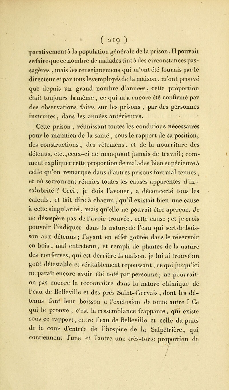 ( 2T9 ) parativemenl à la population générale de la prison. Il pouvait sefaire que ce nombre de malades tînt à des circonstances pas- sagères , mais lesrenseignemens qui m'ont été fournis parle directeur et par tous les^employésde la maison, m'ont prouvé que depuis un grand nombre d'années, cette proportion était toujours la même , ce qui m'a encore été confirmé par des observations faites sur les prisons , par des personnes instruites, dans les années antérieures. Cette prison , réunissant toutes les conditions nécessaires pour le maintien de la santé , sous le rapport de sa position, des constructions, des vétemens, et de la nourriture des détenus, etc.,ceux-ci ne manquant jamais de travail ; com- ment expliquer cette proportion de malades bien supérieure à celle qu'on remarque dans d'autres prisons fort mal tenues , et oii se trouvent réunies toutes les causes apparentes d'in- salubrité ? Ceci , je dois l'avouer, a déconcerté tous les calculs, et fait dire à chacun , qu'il existait bien une cause à cette singularité , mais qu'elle ne pouvait être aperçue. Je ne désespère pas de l'avoir trouvée , cette cause ; et je crois pouvoir l'indiquer dans la nature de l'eau qui sert de bois- son aux détenus ; l'ayant en effet goûtée dans le réservoir en bois , mal entretenu, et rempli de plantes de la nature des conferves, qui est derrière la maison, je lui ai trouvé un goût détestable et véritablement repoussant, ce qui jusqu'ici ne paraît encore avoir éîé noté par personne ; ne pourrait- on pas encore la reconnaître dans la nature chimique de l'eau de Belleville et des prés Saint-Gervais , dont les dé- tenus font leur boisson à l'exclusion de toute autre ? Ce qui le prouve , c'est la ressemblance frappante, qui existe sous ce rapport, entre l'eau de Belleville et celle du puits de la cour d'entrée de l'hospice de la Salpêtrière, qui contiennent l'une et l'autre une très-forte proportion de /