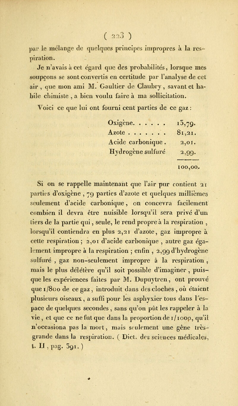 ( .0,3 ) par le mélange de quelques principes impropres à la res- piration. Je n'avais à cet égard que des probabilités, lorsque mes soupçons se sont convertis en certitude par l'analyse de cet air , que mon ami M. Gaultier de Glaubry, savant et ha> bile chimiste , a bien voulu faire à ma sollicitation. Voici ce que lui ont fourni cent parties de ce gaz : Oxigène 15,79. Azote 81,21. Acide carbonique. 2,01. Hydrogène sulfuré 2,99. loo,oo> Si on se rappelle maintenant que l'air pur contient 11 parties d'oxigène , 79 parties d'azote et quelques millièmes seulement d'acide carbonique, on concevra facilement combien il devra être nuisible lorsqu'il sera privé d'un tiers de la partie qui, seule, le rend propre à la respiration , lorsqu'il contiendra en plus 2,21 d'azote, gaz impropre à cette respiration; 2,01 d'acide carbonique , autre gaz éga- lement impropre à la respiration ; enfin , 2,99 d'hydrogène sulfuré , gaz non-seulement impropre à la respiration , mais le plus délétère qu'il soit possible d'imaginer , puis- que les expériences faites par M. Dupuytren, ont prouvé que 1/800 de ce gaz, introduit dans des cloches , où étaient plusieurs oiseaux, a suffi pour les asphyxier tous dans Tes- pace de quelques secondes , sans qu'on pût les rappeler a la vie, et que ce ne fut que dans la proportion de i/ioop, qu'il jm'occasiona pas la mort, mais seulement une gêne très- grande dans la respiration. ( Dict. des sciences médicales, $. n,pag. 391.)