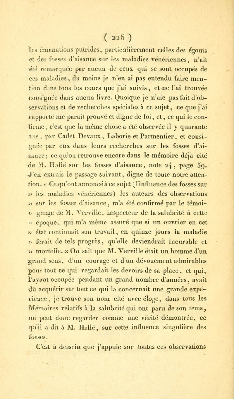 les émanations putrides, particulièrement celles des égouts et des fosses d'aisance sur les maladies vénériennes, n'ait été remarquée par aucun de cens, qui se sont occupés de ces maladies, du moins je n'en ai pas entendu faire men- tion d lis tous les cours que j'ai suivis, et ne l'ai trouvée consignée dans aucun livre. Quoique je n'aie pas fait d'ob- servations et de reclierclies apéciales a <ie sujet, ce que j'ai rapporté me parait prouvé et digne de foi, et, ce qui le con- firme , c'est que la même chose a été observée il y quarante ans, par Cadet Devaux, Laborie et Parmentier, et consi- gnée par eus. dans leurs recherches sur les fosses d'ai- sance ; ce qu'on retrouve encore dans le mémoire déjà cité de M. îiailé sur les fosses d'aisance, note 24, page 5g. J'en extrais le passage suivant, digne de toute notre atten- tion. « Ce qu'ont annoncé à ce sujet (l'influence des fosses sur 5J les maladies vénériennes) les auteurs des observations oi sur les fosses d'aisance, m'a été confirmé par le témoi- » gnage de M. Yerviîle, inspecteur de la salubrité à cette » époque, qui m'a même assuré que si un ouvrier en cet » état continuait son travail, en quinze jours la maladie j) ferait de tels progrès, qu elle deviendrait incurable et 3j mortelle, w On sait que M. Yerviîle était un homme d'un grand sens, d'un courage et d'un dévouement admirables pour tout ce qui regardait les devoirs de sa place, et qui, l'ayant occupée pendant un grand nombre d'années, avait dû acquérir sur tout ce qui la concernait une grande expé- rience , je trouve son nom cité avec éloge, dans tous les Mémoires relatifs à la salubrité qui ont paru de son tems, on peut donc regarder comme une vérité démontrée, ce qu'il a dit à M. Halle, sur cette influence singulière des fosses. C'est à dessein que j'appuie sur toutes ces observations