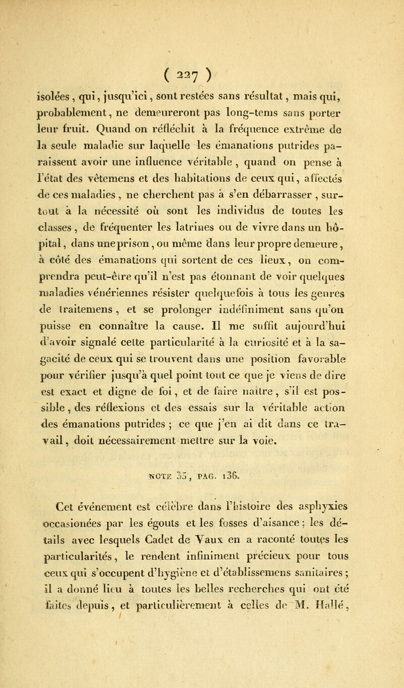 isolées , qui, jusqu'ici, sont restées sans résultat, mais qui, probablement, ne demeureront pas long-tems sans porter leur fruit. Quand on réflécliit k la fréquence extrême de la seule maladie sur laquelle les émanations putrides pa- raissent avoir une influence véritable , quand on pense à Tétat des vêtemens et des babitations de ceux qui, affectés de ces maladies , ne cherclient pas à s'en débarrasser , sur- tout à la nécessité où sont les individus de tontes les classes , de fréquenter les latrines ou de vivre dans un hô- pital , dans une prison, ou même dans leur propre demeure, à côté des émanations qui sortent de ces lieux, on com- prendra peut-êsre qu'il n'est pas étonnant de voir quelques maladies vénériennes résister cpielquefois à tous les genres de Iraitemens, et se prolonger indéfiniment sans qu'on puisse en connaître la cause. Il me suffit aujourd'hui d'avoir signalé cette particularité à la curiosité et à la sa- gacité de ceux qui se trouvent dans une position favorable pour vérifier jusqu'à quel point tout ce c[ue je viens de dire est exact et digne de foi, et de faire nailre, s'il est pos- sible , des réflexions et des essais sur la véritable action des émanations putrides ; ce que j'en ai dit dans ce tra- vail, doit nécessairement mettre sur la voie, NOTE 35 , PAG. l3&. Cet événement est célèbre dans l'histoire des asphyxies occasionées par les égouts et les fosses d'aisance ; les dé- tails avec lesquels Cadet de Taux en a raconté toutes les particularités, le rendent infiniment précieux pour tous ceux qui s'occupent d'hygiène et d'établissemens sanitaires ; il a donné lieu à toutes les belles recherches qui ont été £aites depuis, et particulièrement à celles de M. Halle,