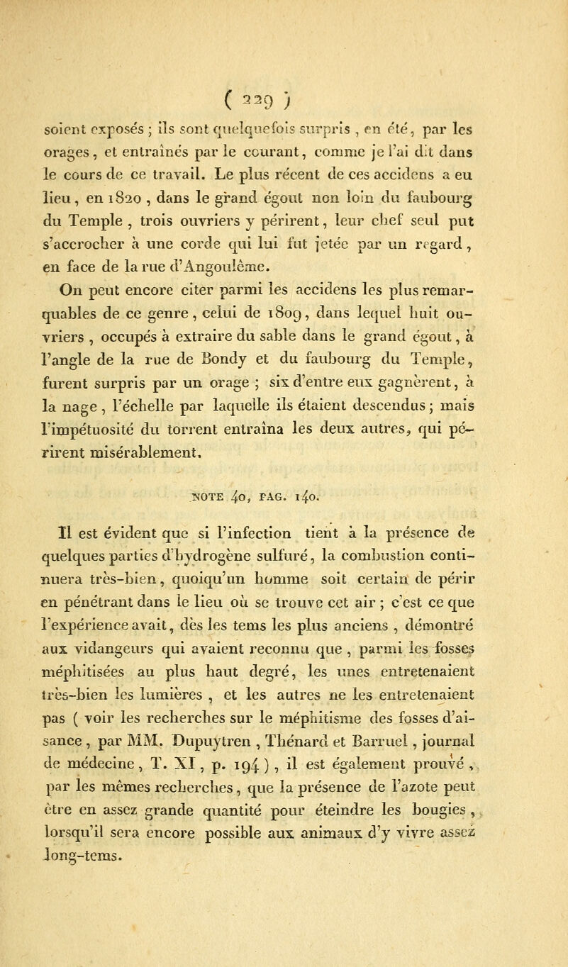 soient exposés ; ils sont queiqueibis surpris , en été, par les orages, et entraînés par le courant, comme je l'ai dit dans le cours de ce travail. Le plus récent de ces accidens a eu lieu, en 1820 , dans le grand égout non loin du faubourg du Temple , trois ouvriers y périrent, leur clief seul put s'accrocher à une corde qui lui fut jetée par un regard, en face de la rue d'Angouléme. On peut encore citer parmi les accidens les plus remar- quables de ce genre, celui de 1809, dans lequel huit ou- vriers , occupés à extraire du sable dans le grand égout, à l'angle de la rue de Bondy et du faubourg du Temple, furent surpris par un orage ; six d'entre eux gagnèrent, a la nage, l'échelle par laquelle ils étaient descendus • mais l'impétuosité du torrent entraîna les deux autres, qui pé- rirent misérablement, NOTE 4o, PAG. l4o, 11 est évident que si l'infection tient à la présence de quelques parties d'hydrogène sulfuré, la combustion conti- nuera très-bien, quoiqu'un homme soit certain de périr en pénétrant dans le lieu où se trouve cet air ; c'est ce que l'expérience avait, dès les tems les plus anciens , démontré aux vidangeurs qui avaient reconnu que , parmi les fosses niéphitisées au plus haut degré, les unes entretenaient très-bien les lumières , et les autres ne les entretenaient pas ( voir les recherches sur le méphitisme des fosses d'ai- sance , par MM. Dupuytren , Thénard et Barruel, journal de médecine, T. XI, p. 194 ) , i^ ^^^ également prouvé , par les mêmes recherches, que la présence de l'azote peut être en assez grande quantité pour éteindre les bougies , lorsqu'il sera encore possible aux animaux d'y vivre assez long-tems.