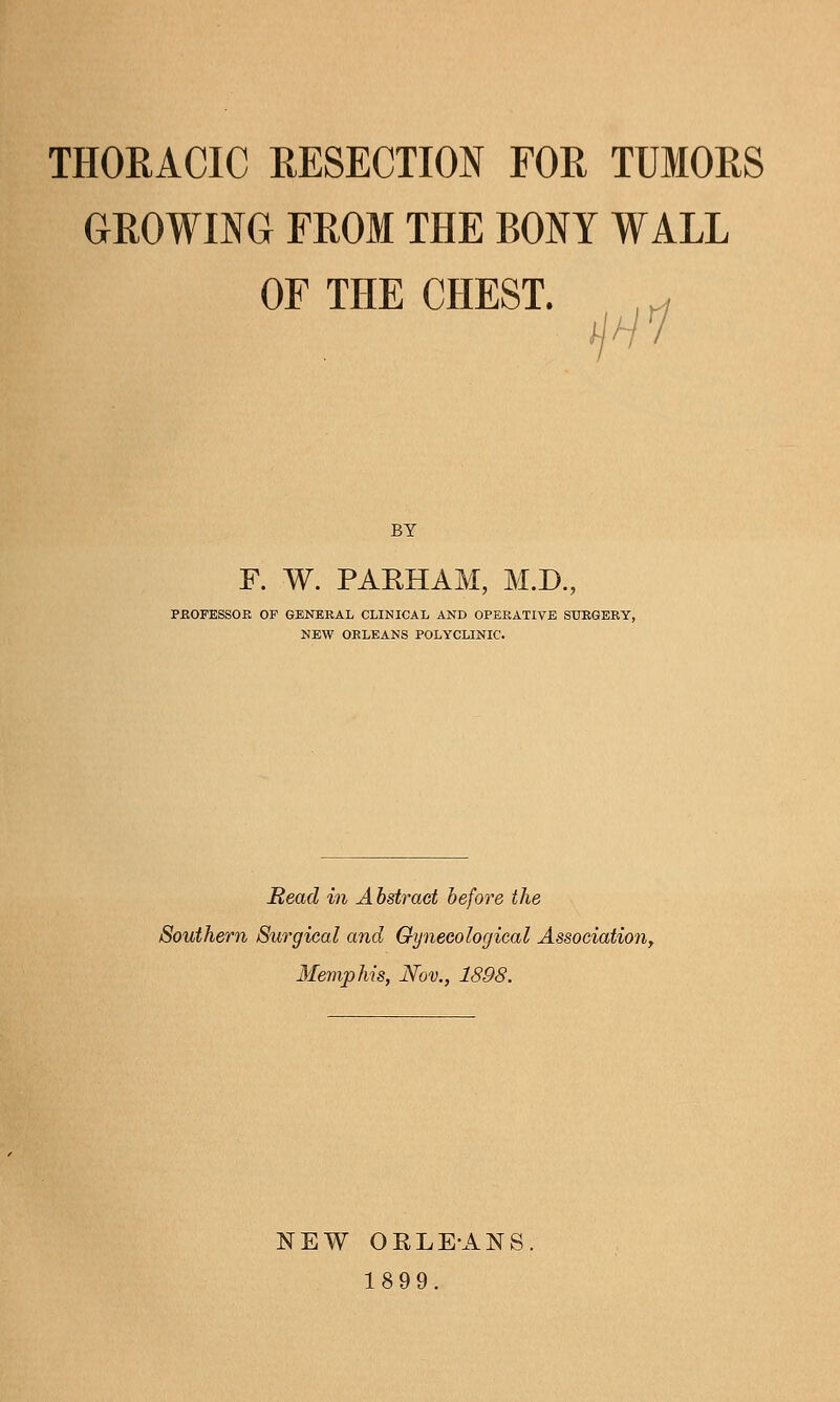 THORACIC RESECTION FOR TUMORS GROWING FROM THE BONY WALL OF THE CHEST. Hi BY F. W. PARHAM, M.D., PBOFESSOE OF GENERAL CLINICAL AND OPERATIVE SURGERY, NEW ORLEANS POLYCLINIC. Read in Abstract before the Southern Surgical and Gynecological AssociatioUy Memphis, Nov., 1898. NEW OELEANS. 1899.