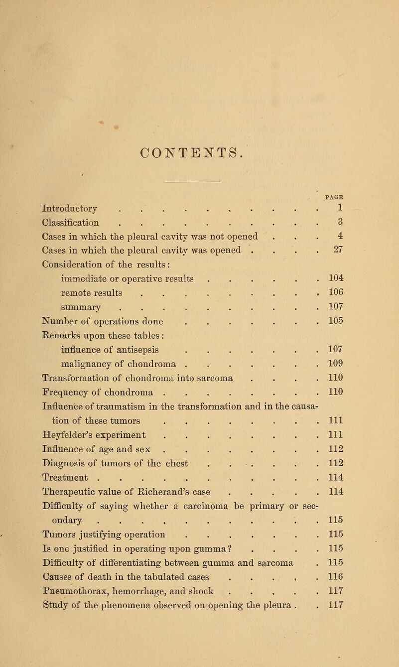 CONTENTS PAGE Introductory 1 Classification 3 Cases in wMch the pleural cavity was not opened ... 4 Cases in which the pleural cavity was opened .... 27 Consideration of the results : immediate or operative results 104 remote results 106 summary .......... 107 Number of operations done 105 Remarks upon these tables : influence of antisepsis . 107 malignancy of chondroma 109 Transformation of chondroma into sarcoma . . . .110 Frequency of chondroma 110 Influence of traumatism in the transformation and in the causa- tion of these tumors Ill Heyfelder's experiment Ill Influence of age and sex 112 Diagnosis of tumors of the chest . . - . . . . 112 Treatment 114 Therapeutic value of Eicherand's case ..... 114 Difficulty of saying whether a carcinoma be primary or sec- ondary . . 115 Tumors justifying operation 115 Is one justified in operating upon gumma ? . . . . 115 Difficulty of diflferentiating between gumma and sarcoma . 115 Causes of death in the tabulated cases . . . , . 116 Pneumothorax, hemorrhage, and shock ..... 117 Study of the phenomena observed on opening the pleura . . 117