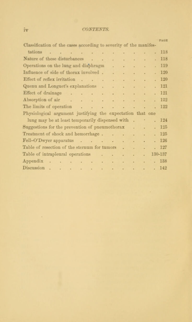 IV ClaMificatioD of the cases according to severity of the maoifes tations Nature of these disturbancex Operations on the lung and diaphragm Influence of side of thorax involved . Effect of reflex irritation Quenu and Lonjruet's explanations £ff*ect of drainage .... Absorption of air The limits of operation Physiological argument justifying the expectation lung may be at lea.«t temporarily dispensed with Suggestions for the prevention of pneumoth«ir:ix Treatment of shock and hemorrhage . Fell-0'Dwyer apparatus .... Table of resection of the sternum for tumors Table of intrapleural operations Appendix Discussion that one 130 118 118 119 120 120 121 121 122 122 124 125 125 126 127 -137 138 142