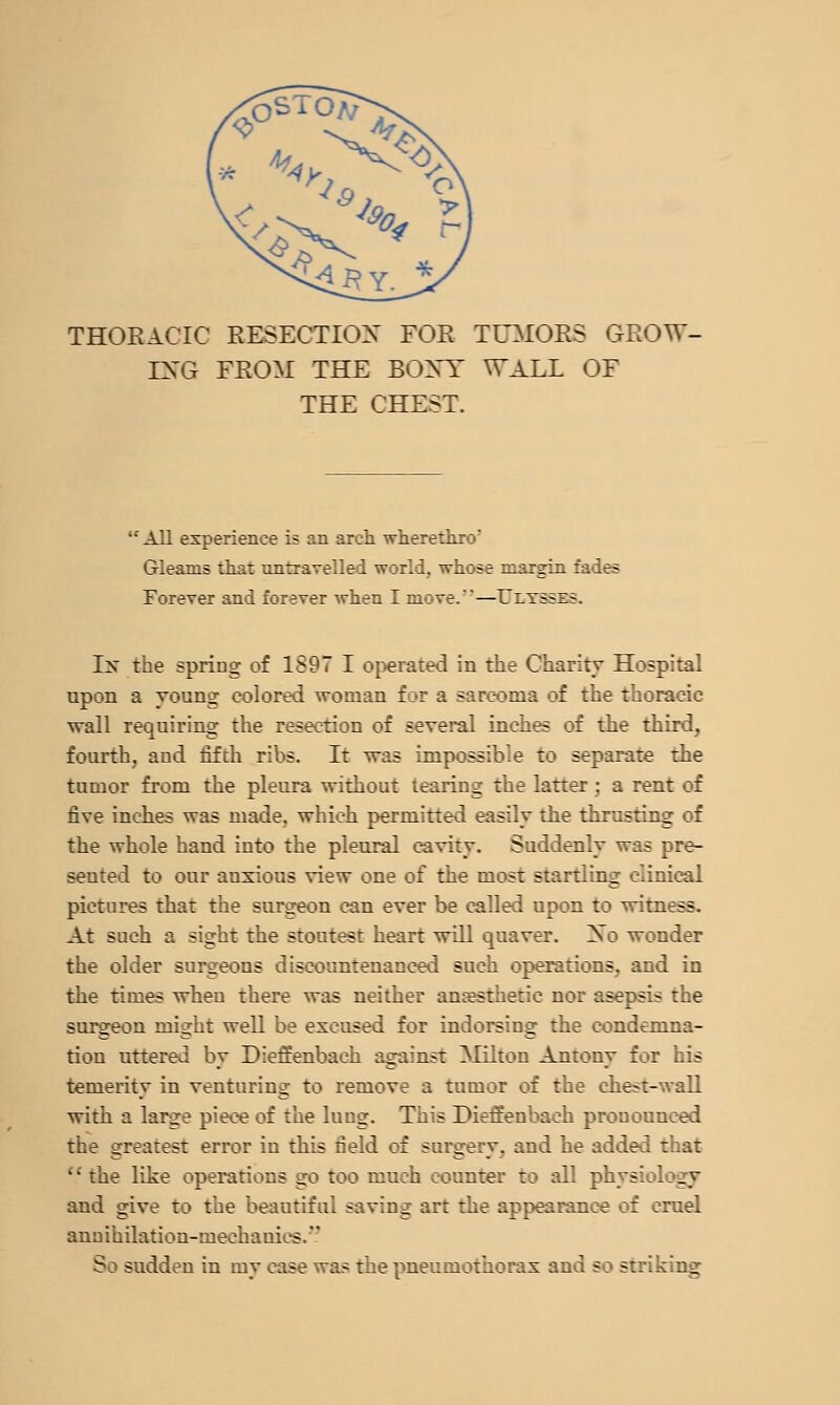 THOEACIC RESECTIOX FOR TUMORS GROW- IXG FROM THE BOXY WALL OF THE CHEST. All experience is an arch wherethro' Gleams that untravelled world, whose margin fades Forever and forever when I move.—TTltsses. Ix the spring of 1897 I operated in the Charity Hospital upon a young colored woman for a sarcoma of the thoracic wall requiring the resection of several inclies of the third, fourth, and fifth ribs. It was impossible to separate the tumor from the pleura without tearing the latter; a rent of five inclies was made, which permitted easily the thrusting of the whole hand into the pleural cavity. Suddenly was pre- sented to our anxious view one of the most startling clinical pictures that the surgeon can ever be called upon to witness. At such a sight the stoutest heart will quaver. Xo wonder the older surgeons discountenanced such operations, and in the times when there was neither anaesthetic nor asepsis the surgeon might well be excused for indorsing the condemna- tion uttered by Dieffenbach against Milton Antony for his temerity in venturing to remove a tumor of the chest-wall with a large piece of the lung. This Dieffenbach pronounced the greatest error in this field of surgery, and he added that  the like operations go too much counter to all physiology and give to the beautiful saving art the appearance of cruel annihilation-mechanics. So sudden in my case was the pneumothorax and so striking