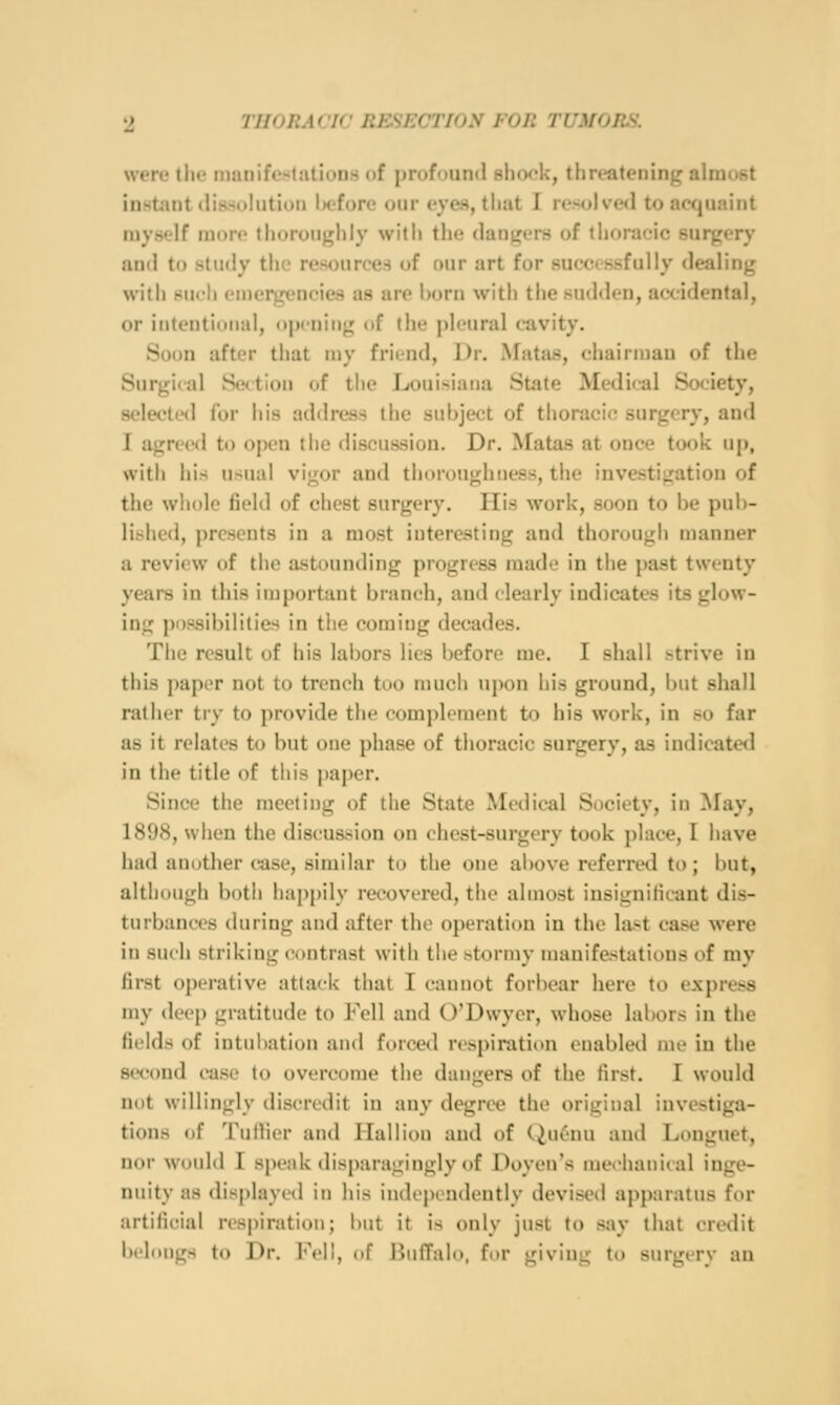 were the manifestations of ijrofoiind sliw'k, threatening almost instant (liHsitlutioiJ U-fore our eyes, that I rexilvetl to acquaint niyself more thoroughly with the dangers of thoracic surgery antl to study the resources of our art for successfully dealing with su<'h emergencies as are born with the sudden, accidental, or intentional, opening of the pleural cavity. Soon after that my friend, Dr. Matas, chairman of the Surgical Sedion of the Louisiana Stite Medical Society, selecteil for his address the subject of thoracic surgery, and I agreed to open the discussion. Dr. Matas at once took up, with his usual vij^or and thoroujjhness, the investigation of the whole field of chest surgery. His work, soon to be pub- lished, presents in a most interesting and thorough manner a review of the astounding progress made in the ])ast twenty years in this important branch, and clearly indicates its glow- ing possibilities in the coming decades. The result of his labors lies i)efore me. I shall ^trive in this paper not to trench too much upon his ground, but shall rather try to provide the complement to his work, in so far as it relates to but one phase of thoracic surgery, as indicated in the title of this paper. Since the meeting of the State Medical Society, in May, 1898, when the discussion on chest-surgery took place, I have had another case, similar to the one above referred to; but, although i)oth hap[)ily recovered, the almost iusignilicaut dis- turbances during and after the operation in the last case were in such striking contrast with the .-tormy manifestations of my first operative attack that I cannot forbear here to express my deep gratitude to Fell and O'Dwyer, whose labors in the fields of intubation and forced respiration enabletl me in the second case to overcome the dangers of the first. I would not willingly discredit in any degree the original investiga- tions of Tuflier and Hallion and of CiuL'nu and Louguet, nor would I speak disparagingly of Doyen's mefhanical inge- nuity as displayed in his indi'pcndently devised apparatus ftu* artificial res|)iration; ImU it is only just to say that credit bflcmgs to Dr. l''fli, (if l>ii(T:il(t, for givIuL;- to snrmrv an