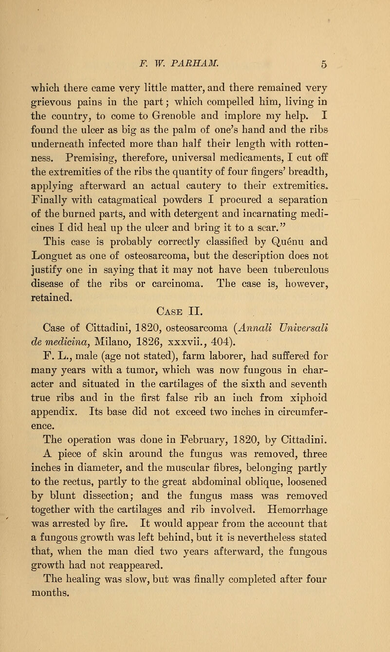 which there came very little matter, and there remained very grievous pains in the part; which compelled him, living in the country, to come to Grenoble and implore my help. I found the ulcer as big as the palm of one's hand and the ribs underneath infected more than half their length with rotten- ness. Premising, therefore, universal medicaments, I cut off the extremities of the ribs the quantity of four fingers' breadth, applying afterward an actual cautery to their extremities. Finally with catagmatical powders I procured a separation of the burned parts, and with detergent and incarnating medi- cines I did heal up the ulcer and bring it to a scar. This case is probably correctly classified by Qu^nu and Longuet as one of osteosarcoma, but the description does not justify one in saying that it may not have been tuberculous disease of the ribs or carcinoma. The case is, however, retained. Case II. Case of Cittadini, 1820, osteosarcoma {Annali Universali de medicina, Milano, 1826, xxxvii., 404). F. L., male (age not stated), farm laborer, had suffered for many years with a tumor, which was now fungous in char- acter and situated in the cartilages of the sixth and seventh true ribs and in the first false rib an inch from xiphoid appendix. Its base did not exceed two inches in circumfer- ence. The operation was done in February, 1820, by Cittadini. A piece of skin around the fungus was removed, three inches in diameter, and the muscular fibres, belonging partly to the rectus, partly to the great abdominal oblique, loosened by blunt dissection; and the fungus mass was removed together with the cartilages and rib involved. Hemorrhage was arrested by fire. It would appear from the account that a fungous growth was left behind, but it is nevertheless stated that, when the man died two years afterward, the fungous growth had not reappeared. The healing was slow, but was finally completed after four months.